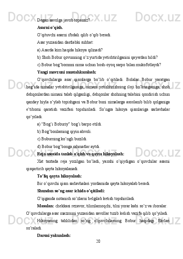 Degan savolga javob topamiz?
Asarni o’qish.
O’qituvchi asarni ifodali qilib o’qib beradi.
Asar yuzasidan dastlabki suhbat:
a) Asarda kim haqida hikoya qilinadi?
b) Shoh Bobur qovunning o’z yurtida yetishtirilganini qayerdan bildi?
c) Bobur bog’bomnni nima uchun bosh-oyoq sarpo bilan mukofotlaydi?
Yangi mavzuni mustahkamlash:
O’quvchilarga   asar   qismlarga   bo’lib   o’qitiladi.   Bolalar   Bobur   yaratgan
bog’ida nimalar yetishtirilganiga, nimani yetishtirishning iloji bo’lmaganiga, shoh
dehqonlardan nimani talab qilganligi, dehqonlar shohning talabini qondirish uchun
qanday hiyla o’ylab topishgani va Bobur buni nimalarga asoslanib bilib qolganiga
e’tiborni   qaratish   vazifasi   topshiriladi.   So’ngra   hikoya   qismlariga   sarlavhalar
qo’yiladi.
a) “Bog’i Boburiy” bog’i barpo etildi.
b) Bog’bonlarning qiyin ahvoli.
c) Buburning ko’ngli buzildi.
d) Bobur bog’bonga rahmatlar aytdi.
Reja asosida tanlab o’qish va qayta hikoyalash:
Xat   taxtada   reja   yozilgan   bo’ladi,   yaxshi   o’qiydigan   o’quvchilar   asarni
qisqartirib qayta hikoyalanadi.
To’liq qayta hikoyalash:
Bir o’quvchi qism sarlavhalari yordamida qayta hikoyalab beradi.
Shundan so’ng asar ichida o’qitiladi:
O’qiganda notanish so’zlarni belgilab ketish topshiriladi.
Masalan:  chekkasi rezavor, tilimlamoqchi, tilni yorar kabi so’z va iboralar.
O’quvchilarga asar mazmuni yuzasidan savollar tuzib kelish vazifa qilib qo’yiladi.
Hikoyaning   tahlilidan   so’ng   o’quvchilarning   Bobur   haqidagi   fikrlari
so’raladi.
Darsni yakunlash:
20 