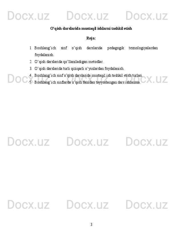 O’qish darslarida mustaqil ishlarni tashkil etish
Reja:
1. Boshlang’ich   sinf   o’qish   darslarida   pedagogik   texnologiyalardan
foydalanish.
2. O’qish darslarida qo’llaniladigan metodlar.
3. O’qish darslarida turli qiziqarli o’yinlardan foydalanish.
4. Boshlang’ich sinf o’qish darslarida mustaqil ish tashkil etish turlari.
5. Boshlang’ich sinflarda o’qish fanidan tayyorlangan dars ishlanma.
3 