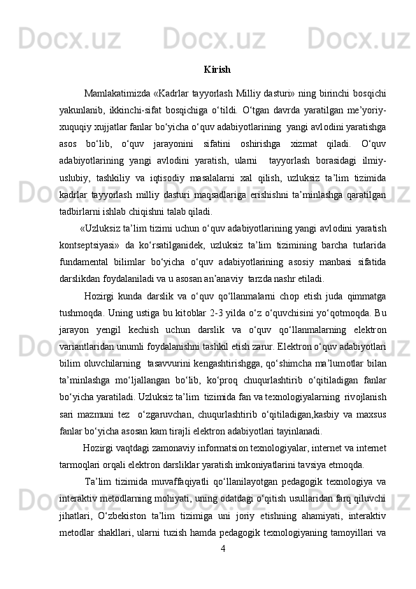 Kirish
Mamlakatimizda «Kadrlar tayyorlash Milliy dasturi» ning birinchi b о sqichi
yakunlanib,   ikkinchi-sifat   b о sqichiga   o‘tildi.   O‘tgan   davrda   yaratilgan   me’yoriy-
xuquqiy xujjatlar fanlar bo‘yicha o‘quv adabiyotlarining  yangi avl о dini yaratishga
as о s   bo‘lib,   o‘quv   jarayonini   sifatini   о shirishga   xizmat   qiladi.   O‘quv
adabiyotlarining   yangi   avl о dini   yaratish,   ularni     tayyorlash   b о rasidagi   ilmiy-
uslubiy,   tashkiliy   va   iqtis о diy   masalalarni   xal   qilish,   uzluksiz   ta’lim   tizimida
kadrlar   tayyorlash   milliy   dasturi   maqsadlariga   erishishni   ta’minlashga   qaratilgan
tadbirlarni ishlab chiqishni talab qiladi.
             «Uzluksiz ta’lim tizimi uchun o‘quv adabiyotlarining yangi avl о dini yaratish
k о ntseptsiyasi»   da   ko‘rsatilganidek,   uzluksiz   ta’lim   tizimining   barcha   turlarida
fundamental   bilimlar   bo‘yicha   o‘quv   adabiyotlarining   as о siy   manbasi   sifatida
darslikdan f о ydalaniladi va u as о san an’anaviy  tarzda nashr etiladi.
H о zirgi   kunda   darslik   va   o‘quv   qo‘llanmalarni   ch о p   etish   juda   qimmatga
tushm о qda. Uning ustiga bu kit о blar 2-3 yilda o‘z o‘quvchisini  yo‘q о tm о qda. Bu
jarayon   yengil   kechish   uchun   darslik   va   o‘quv   qo‘llanmalarning   elektr о n
variantlaridan unumli f о ydalanishni tashkil etish zarur. Elektr о n o‘quv adabiyotlari
bilim   о luvchilarning   tasavvurini  kengashtirishgga, qo‘shimcha ma’lum о tlar bilan
ta’minlashga   mo‘ljallangan   bo‘lib,   ko‘pr о q   chuqurlashtirib   o‘qitiladigan   fanlar
bo‘yicha yaratiladi. Uzluksiz ta’lim  tizimida fan va texn о l о giyalarning  riv о jlanish
sari   mazmuni   tez     o‘zgaruvchan,   chuqurlashtirib   o‘qitiladigan,kasbiy   va   maxsus
fanlar bo‘yicha as о san kam tirajli elektr о n adabiyotlari tayinlanadi.
         H о zirgi vaqtdagi zam о naviy inf о rmatsi о n texn о l о giyalar, internet va internet
tarm о qlari  о rqali elektr о n darsliklar yaratish imk о niyatlarini tavsiya etm о qda.
Ta’lim   tizimida   muvaffaqiyatli   qo‘llanilayotgan   pedagogik   texnologiya   va
interaktiv metodlarning mohiyati, uning odatdagi o‘qitish usullaridan farq qiluvchi
jihatlari,   O‘zbekiston   ta’lim   tizimiga   uni   joriy   etishning   ahamiyati,   interaktiv
metodlar  shakllari, ularni  tuzish hamda pedagogik texnologiyaning tamoyillari  va
4
