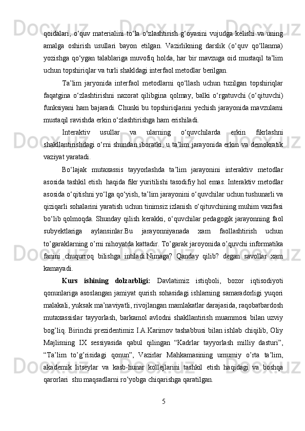 qoidalari,   o‘quv   materialini   to‘la   o‘zlashtirish   g‘oyasini   vujudga   kelishi   va   uning
amalga   oshirish   usullari   bayon   etilgan.   Vazirlikning   darslik   (o‘quv   qo‘llanma)
yozishga qo‘ygan talablariga muvofiq holda, har bir mavzuga oid mustaqil  ta’lim
uchun topshiriqlar va turli shakldagi interfaol metodlar berilgan. 
Ta’lim   jaryonida   interfaol   metodlarni   qo‘llash   uchun   tuzilgan   topshiriqlar
faqatgina   o‘zlashtirishni   nazorat   qilibgina   qolmay,   balki   o‘rgatuvchi   (o‘qituvchi)
funksiyani ham bajaradi. Chunki bu topshiriqlarini yechish jarayonida mavzularni
mustaqil ravishda erkin o‘zlashtirishga ham erishiladi.
Interaktiv   usullar   va   ularning   o‘quvchilarda   erkin   fikrlashni
shakllantirishdagi o‘rni shundan iboratki, u ta’lim jarayonida erkin va demokratik
vaziyat yaratadi.
Bo‘lajak   mutaxassis   tayyorlashda   ta’lim   jarayonini   interaktiv   metodlar
asosida tashkil etish   haqida fikr yuritilishi tasodifiy hol emas. Interaktiv metodlar
asosida o‘qitishni yo‘lga qo‘yish, ta’lim jarayonini o‘quvchilar uchun tushunarli va
qiziqarli sohalarini yaratish uchun tinimsiz izlanish o‘qituvchining muhim vazifasi
bo‘lib qolmoqda. Shunday qilish kerakki, o‘quvchilar pedagogik jarayonning faol
subyektlariga   aylansinlar.Bu   jarayonniyanada   xam   faollashtirish   uchun
to’garaklarning o’rni nihoyatda kattadir. To’garak jaroyonida o’quvchi informatika
fanini   chuqurroq   bilishga   intiladi.Nimaga?   Qanday   qilib?   degan   savollar   xam
kamayadi.
Kurs   ishining   dolzarbligi:   Davlatimiz   istiqboli,   bozor   iqtisodiyoti
qonunlariga asoslangan jamiyat qurish sohasidagi  ishlarning samaradorligi yuqori
malakali, yuksak ma’naviyatli, rivojlangan mamlakatlar darajasida, raqobatbardosh
mutaxassislar   tayyorlash,   barkamol   avlodni   shakllantirish   muammosi   bilan   uzviy
bog’liq. Birinchi prezidentimiz I.A.Karimov tashabbusi  bilan ishlab chiqilib, Oliy
Majlisning   IX   sessiyasida   qabul   qilingan   “Kadrlar   tayyorlash   milliy   dasturi”,
“Ta’lim   to’g’risidagi   qonun”,   Vazirlar   Mahkamasining   umumiy   o’rta   ta’lim,
akademik   litseylar   va   kasb-hunar   kollejlarini   tashkil   etish   haqidagi   va   boshqa
qarorlari  shu maqsadlarni ro’yobga chiqarishga qaratilgan.
5 