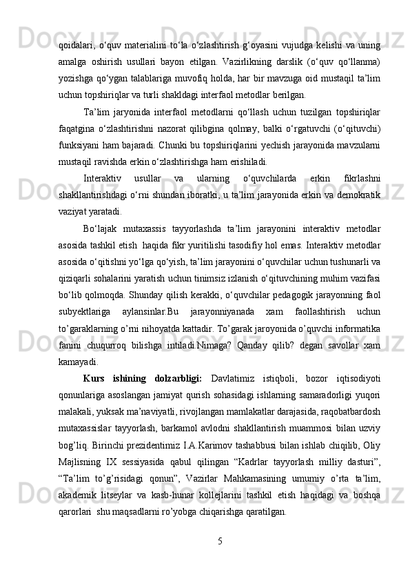 qoidalari,   o‘quv   materialini   to‘la   o‘zlashtirish   g‘oyasini   vujudga   kelishi   va   uning
amalga   oshirish   usullari   bayon   etilgan.   Vazirlikning   darslik   (o‘quv   qo‘llanma)
yozishga qo‘ygan talablariga muvofiq holda, har bir mavzuga oid mustaqil  ta’lim
uchun topshiriqlar va turli shakldagi interfaol metodlar berilgan. 
Ta’lim   jaryonida   interfaol   metodlarni   qo‘llash   uchun   tuzilgan   topshiriqlar
faqatgina   o‘zlashtirishni   nazorat   qilibgina   qolmay,   balki   o‘rgatuvchi   (o‘qituvchi)
funksiyani ham bajaradi. Chunki bu topshiriqlarini yechish jarayonida mavzularni
mustaqil ravishda erkin o‘zlashtirishga ham erishiladi.
Interaktiv   usullar   va   ularning   o‘quvchilarda   erkin   fikrlashni
shakllantirishdagi o‘rni shundan iboratki, u ta’lim jarayonida erkin va demokratik
vaziyat yaratadi.
Bo‘lajak   mutaxassis   tayyorlashda   ta’lim   jarayonini   interaktiv   metodlar
asosida tashkil etish   haqida fikr yuritilishi tasodifiy hol emas. Interaktiv metodlar
asosida o‘qitishni yo‘lga qo‘yish, ta’lim jarayonini o‘quvchilar uchun tushunarli va
qiziqarli sohalarini yaratish uchun tinimsiz izlanish o‘qituvchining muhim vazifasi
bo‘lib qolmoqda. Shunday qilish kerakki, o‘quvchilar pedagogik jarayonning faol
subyektlariga   aylansinlar.Bu   jarayonniyanada   xam   faollashtirish   uchun
to’garaklarning o’rni nihoyatda kattadir. To’garak jaroyonida o’quvchi informatika
fanini   chuqurroq   bilishga   intiladi.Nimaga?   Qanday   qilib?   degan   savollar   xam
kamayadi.
Kurs   ishining   dolzarbligi:   Davlatimiz   istiqboli,   bozor   iqtisodiyoti
qonunlariga asoslangan jamiyat qurish sohasidagi  ishlarning samaradorligi yuqori
malakali, yuksak ma’naviyatli, rivojlangan mamlakatlar darajasida, raqobatbardosh
mutaxassislar   tayyorlash,   barkamol   avlodni   shakllantirish   muammosi   bilan   uzviy
bog’liq. Birinchi prezidentimiz I.A.Karimov tashabbusi  bilan ishlab chiqilib, Oliy
Majlisning   IX   sessiyasida   qabul   qilingan   “Kadrlar   tayyorlash   milliy   dasturi”,
“Ta’lim   to’g’risidagi   qonun”,   Vazirlar   Mahkamasining   umumiy   o’rta   ta’lim,
akademik   litseylar   va   kasb-hunar   kollejlarini   tashkil   etish   haqidagi   va   boshqa
qarorlari  shu maqsadlarni ro’yobga chiqarishga qaratilgan.
5