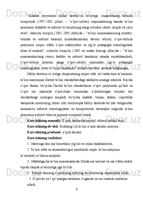 “Kadrlar   tayyorlash   milliy   dasturi”ni   ro’yobga   chiqarishning   birinchi
bosqichida   (1997-2001   yillar)   –   “o’quv-uslubiy   majmualarning   hamda   ta’lim
jarayonini didaktik va axborot ta’minotining yangi avlodini ishlab chiqish va joriy
etish”;  ikkinchi  bosqich (2001-2005 yillar)da – “ta’lim muassasalarining  moddiy-
texnika   va   axborot   bazasini   mustaxkamlashni   davom   ettirish,   o’quv-tarbiya
jarayonini   yuqori   sifatli   o’quv   adabiyotlari   va   ilg’or   pedagogik   texnologiyalar
bilan   ta’minlash”;   uchinchi   bosqichi   (2005   va   undan   keyingi   yillar)da   –   “ta’lim
muassasalarining   resurs,   kadrlar   va   axborot   bazalarini   yanada   mustahkamlash,
o’quv-tarbiya   jarayoni   yangi   o’quv-uslubiy   majmualar,   ilg’or   pedagogik
texnologiyalar  bilan to’liq ta’minlanishi” dolzarb vazifalar qatorida belgilangan.
Milliy dasturni ro’yobga chiqarishning yuqori sifat  ko’rsatkichini ta’minlash,
ta’lim mazmunini Davlat ta’lim standartlaridagi talabalrni amalga oshirildi. Barcha
o’quv   fanlari   bo’yicha   Davlat   ta’lim   standartlarini   o’quv   jarayonida   qo’llab   va
o’quv   yili   yakunida   o’quvchilar   tomonidan   o’zlashtirilgan   bilimlar   shu
standartlarga   mosligini   aniqlash   bo’yicha   maktab,   tuman,   shahar,   respublika
darajasida   monitoring   ishlari   olib   borilmoqda.Milliy   dasturda   ko’zda   tutilgandek,
zamonaviy   axborot   texnologiyalari   va   kompyuterlar   tarmoqlari   negizida   ta’lim
jarayonini axborot bilan ta’minlash rivojlanib boradi. 
Kurs ishining maqsadi:  O’qish darslarida mustqil ishlarni tashkil etish .
Kurs ishining ob’ekti :  Boshlang’ich ta’lim o’qish darslari jarayoni. .
        Kurs ishining predmeti :  o’qish darslari
Kurs ishining vazifalari:
        1.  Mavzuga doir ma’lumotlarni yig’ish va rejani shakllantirish;
        2. Ta’lim sifati va samaradorligini yaxshilash orqali  ta’lim natijasini 
ta’minlash yo’llarini aniqlash;
        3.  Maktabgacha ta’lim muassasalarida Oilada ma’naviyat va ma’rifatni tarkib
topishi haqida m’alumotga ega bo’lish
  4.  Tarbiya fanining o’qitishning uzviyligi va uzliksizligi ahamiyatini bilish;   
    5. O’quvchi yo’l qo’yadigan xatolarni o’rganish va uni tuzatish usullarini 
izlash;
6 