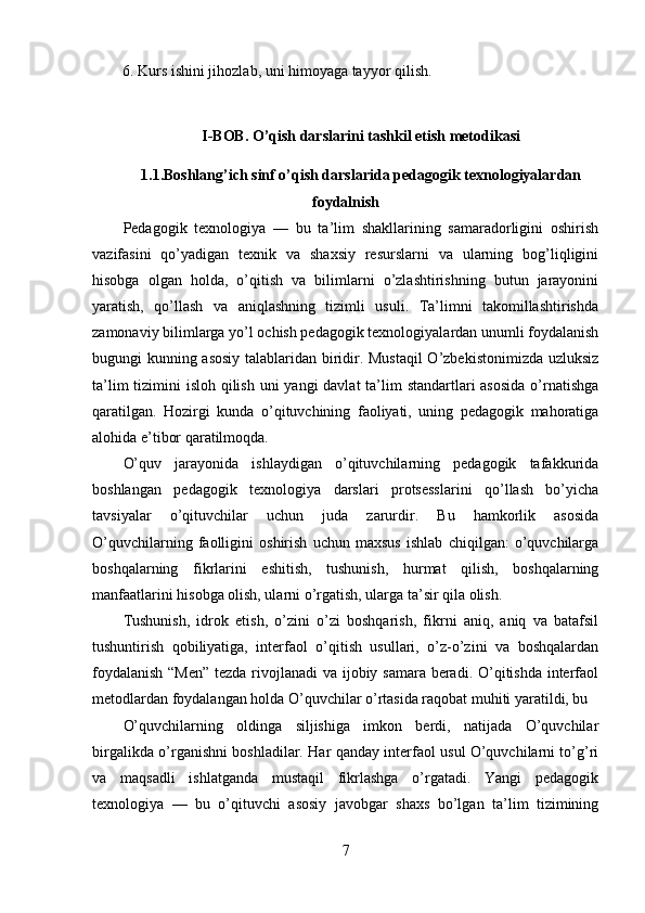         6. Kurs ishini jihozlab, uni himoyaga tayyor qilish.
I-BOB. O’qish darslarini tashkil etish metodikasi
1.1 .Boshlang’ich sinf o’qish darslarida pedagogik texnologiyalardan
foydalnish
Pedagogik   texnologiya   —   bu   ta’lim   shakllarining   samaradorligini   oshirish
vazifasini   qo’yadigan   texnik   va   shaxsiy   resurslarni   va   ularning   bog’liqligini
hisobga   olgan   holda,   o’qitish   va   bilimlarni   o’zlashtirishning   butun   jarayonini
yaratish,   qo’llash   va   aniqlashning   tizimli   usuli.   Ta’limni   takomillashtirishda
zamonaviy bilimlarga yo’l ochish pedagogik texnologiyalardan unumli foydalanish
bugungi kunning asosiy talablaridan biridir. Mustaqil  O’zbekistonimizda uzluksiz
ta’lim  tizimini  isloh qilish uni  yangi davlat  ta’lim standartlari asosida  o’rnatishga
qaratilgan.   Hozirgi   kunda   o’qituvchining   faoliyati,   uning   pedagogik   mahoratiga
alohida e’tibor qaratilmoqda.
O’quv   jarayonida   ishlaydigan   o’qituvchilarning   pedagogik   tafakkurida
boshlangan   pedagogik   texnologiya   darslari   protsesslarini   qo’llash   bo’yicha
tavsiyalar   o’qituvchilar   uchun   juda   zarurdir.   Bu   hamkorlik   asosida
O’quvchilarning   faolligini   oshirish   uchun   maxsus   ishlab   chiqilgan:   o’quvchilarga
boshqalarning   fikrlarini   eshitish,   tushunish,   hurmat   qilish,   boshqalarning
manfaatlarini hisobga olish, ularni o’rgatish, ularga ta’sir qila olish.
Tushunish,   idrok   etish,   o’zini   o’zi   boshqarish,   fikrni   aniq,   aniq   va   batafsil
tushuntirish   qobiliyatiga,   interfaol   o’qitish   usullari,   o’z-o’zini   va   boshqalardan
foydalanish  “Men”  tezda rivojlanadi  va ijobiy samara beradi. O’qitishda interfaol
metodlardan foydalangan holda O’quvchilar o’rtasida raqobat muhiti yaratildi, bu
O’quvchilarning   oldinga   siljishiga   imkon   berdi,   natijada   O’quvchilar
birgalikda o’rganishni boshladilar. Har qanday interfaol usul O’quvchilarni to’g’ri
va   maqsadli   ishlatganda   mustaqil   fikrlashga   o’rgatadi.   Yangi   pedagogik
texnologiya   —   bu   o’qituvchi   asosiy   javobgar   shaxs   bo’lgan   ta’lim   tizimining
7 