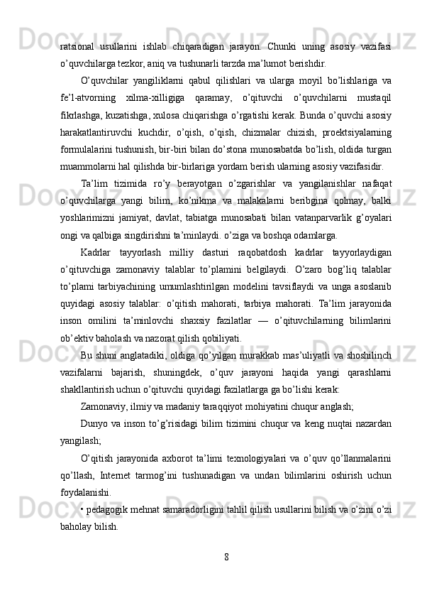 ratsional   usullarini   ishlab   chiqaradigan   jarayon.   Chunki   uning   asosiy   vazifasi
o’quvchilarga tezkor, aniq va tushunarli tarzda ma’lumot berishdir.
O’quvchilar   yangiliklarni   qabul   qilishlari   va   ularga   moyil   bo’lishlariga   va
fe’l-atvorning   xilma-xilligiga   qaramay,   o’qituvchi   o’quvchilarni   mustaqil
fikrlashga, kuzatishga, xulosa chiqarishga o’rgatishi kerak. Bunda o’quvchi asosiy
harakatlantiruvchi   kuchdir,   o’qish,   o’qish,   chizmalar   chizish,   proektsiyalarning
formulalarini tushunish, bir-biri bilan do’stona munosabatda bo’lish, oldida turgan
muammolarni hal qilishda bir-birlariga yordam berish ularning asosiy vazifasidir.
Ta’lim   tizimida   ro’y   berayotgan   o’zgarishlar   va   yangilanishlar   nafaqat
o’quvchilarga   yangi   bilim,   ko’nikma   va   malakalarni   beribgina   qolmay,   balki
yoshlarimizni   jamiyat,   davlat,   tabiatga   munosabati   bilan   vatanparvarlik   g’oyalari
ongi va qalbiga singdirishni ta’minlaydi. o’ziga va boshqa odamlarga.
Kadrlar   tayyorlash   milliy   dasturi   raqobatdosh   kadrlar   tayyorlaydigan
o’qituvchiga   zamonaviy   talablar   to’plamini   belgilaydi.   O’zaro   bog’liq   talablar
to’plami   tarbiyachining   umumlashtirilgan   modelini   tavsiflaydi   va   unga   asoslanib
quyidagi   asosiy   talablar:   o’qitish   mahorati,   tarbiya   mahorati.   Ta’lim   jarayonida
inson   omilini   ta’minlovchi   shaxsiy   fazilatlar   —   o’qituvchilarning   bilimlarini
ob’ektiv baholash va nazorat qilish qobiliyati.
Bu shuni  anglatadiki, oldiga qo’yilgan murakkab mas’uliyatli  va shoshilinch
vazifalarni   bajarish,   shuningdek,   o’quv   jarayoni   haqida   yangi   qarashlarni
shakllantirish uchun o’qituvchi quyidagi fazilatlarga ga bo’lishi kerak:
Zamonaviy, ilmiy va madaniy taraqqiyot mohiyatini chuqur anglash;
Dunyo  va   inson   to’g’risidagi   bilim   tizimini   chuqur   va   keng  nuqtai   nazardan
yangilash;
O’qitish   jarayonida   axborot   ta’limi   texnologiyalari   va   o’quv   qo’llanmalarini
qo’llash,   Internet   tarmog’ini   tushunadigan   va   undan   bilimlarini   oshirish   uchun
foydalanishi.
• pedagogik mehnat samaradorligini tahlil qilish usullarini bilish va o’zini o’zi
baholay bilish.
8 