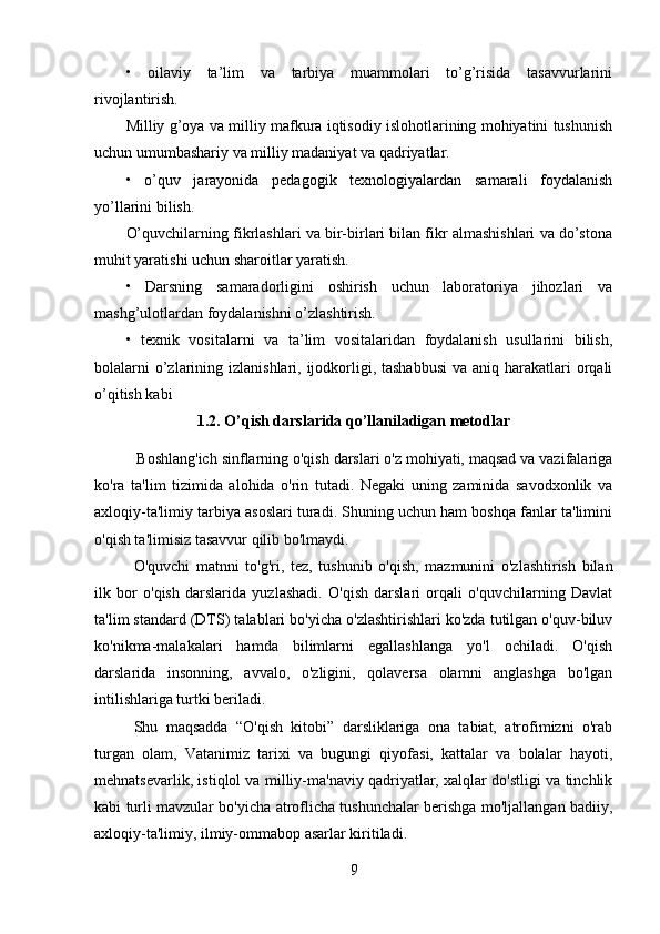 •   oilaviy   ta’lim   va   tarbiya   muammolari   to’g’risida   tasavvurlarini
rivojlantirish.
Milliy g’oya va milliy mafkura iqtisodiy islohotlarining mohiyatini tushunish
uchun umumbashariy va milliy madaniyat va qadriyatlar.
•   o’quv   jarayonida   pedagogik   texnologiyalardan   samarali   foydalanish
yo’llarini bilish.
O’quvchilarning fikrlashlari va bir-birlari bilan fikr almashishlari va do’stona
muhit yaratishi uchun sharoitlar yaratish.
•   Darsning   samaradorligini   oshirish   uchun   laboratoriya   jihozlari   va
mashg’ulotlardan foydalanishni o’zlashtirish.
•   texnik   vositalarni   va   ta’lim   vositalaridan   foydalanish   usullarini   bilish,
bolalarni  o’zlarining izlanishlari, ijodkorligi, tashabbusi  va aniq harakatlari  orqali
o’qitish kabi
1.2.  O’qish darslarida qo’llaniladigan metodlar
           Boshlang'ich sinflarning o'qish darslari o'z mohiyati, maqsad va vazifalariga
ko'ra   ta'lim   tizimida   alohida   o'rin   tutadi.   Negaki   uning   zaminida   savodxonlik   va
axloqiy-ta'limiy tarbiya asoslari turadi. Shuning uchun ham boshqa fanlar ta'limini
o'qish ta'limisiz tasavvur qilib bo'lmaydi.
O'quvchi   matnni   to'g'ri,   tez,   tushunib   o'qish,   mazmunini   o'zlashtirish   bilan
ilk   bor   o'qish   darslarida   yuzlashadi.   O'qish   darslari   orqali   o'quvchilarning   Davlat
ta'lim standard (DTS) talablari bo'yicha o'zlashtirishlari ko'zda tutilgan o'quv-biluv
ko'nikma-malakalari   hamda   bilimlarni   egallashlanga   yo'l   ochiladi.   O'qish
darslarida   insonning,   avvalo,   o'zligini,   qolaversa   olamni   anglashga   bo'lgan
intilishlariga turtki beriladi.
Shu   maqsadda   “O'qish   kitobi”   darsliklariga   ona   tabiat,   atrofimizni   o'rab
turgan   olam,   Vatanimiz   tarixi   va   bugungi   qiyofasi,   kattalar   va   bolalar   hayoti,
mehnatsevarlik, istiqlol va milliy-ma'naviy qadriyatlar, xalqlar do'stligi va tinchlik
kabi turli mavzular bo'yicha atroflicha tushunchalar berishga mo'ljallangan badiiy,
axloqiy-ta'limiy, ilmiy-ommabop asarlar kiritiladi.
9 