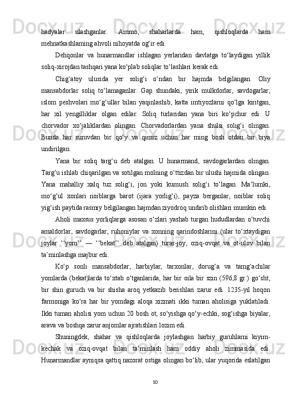 hadyalar   ulashganlar.   Ammo,   shaharlarda   ham,   qishloqlarda   ham
mehnatkashlaming ahvoli nihoyatda og‘ir edi.
Dehqonlar   va   hunarmandlar   ishlagan   yerlaridan   davlatga   to‘laydigan   yillik
soliq-xirojdan tashqari yana ko‘plab soliqlar to‘lashlari kerak edi.
Chig‘atoy   ulusida   yer   solig‘i   o‘ndan   bir   hajmda   belgilangan.   Oliy
mansabdorlar   soliq   to‘lamaganlar.   Gap   shundaki,   yirik   mulkdorlar,   savdogarlar,
islom   peshvolari   mo‘g‘ullar   bilan   yaqinlashib,   katta   imtiyozlarni   qo‘lga   kiritgan,
har   xil   yengilliklar   olgan   edilar.   Soliq   turlaridan   yana   biri   ko‘pchur   edi.   U
chorvador   xo‘jaliklardan   olingan.   Chorvadorlardan   yana   shulsi   solig‘i   olingan.
Bunda   har   suruvdan   bir   qo‘y   va   qimiz   uchun   har   ming   bosh   otdan   bir   biya
undirilgan.
Yana   bir   soliq   targ‘u   deb   atalgan.   U   hunarmand,   savdogarlardan   olingan.
Targ‘u ishlab chiqarilgan va sotilgan molning o‘ttizdan bir ulushi hajmida olingan.
Yana   mahalliy   xalq   tuz   solig‘i,   jon   yoki   kumush   solig‘i   to‘lagan.   Ma’lumki,
mo‘g‘ul   xonlari   noiblarga   barot   (ijara   yorlig‘i),   payza   berganlar,   noiblar   soliq
yig‘ish paytida rasmiy belgilangan hajmdan ziyodroq undirib olishlari mumkin edi.
Aholi   maxsus   yorliqlarga   asosan   o‘zlari   yashab   turgan   hududlardan   o‘tuvchi
amaldorlar,   savdogarlar,   ruhoniylar   va   xonning   qarindoshlarini   (ular   to‘xtaydigan
joylar   ‘‘yom’’   —   ‘‘bekat’’   deb   atalgan)   turar-joy,   oziq-ovqat   va   ot-ulov   bilan
ta’minlashga majbur edi.
Ko‘p   sonli   mansabdorlar,   harbiylar,   tarxonlar,   dorug‘a   va   tamg‘achilar
yomlarda (bekat)larda to‘xtab o‘tganlarida, har bir oila bir  szin (596,8 gr.) go‘sht,
bir   shin   guruch   va   bir   shisha   aroq   yetkazib   berishlari   zarur   edi.   1235-yil   hoqon
farmoniga   ko‘ra   har   bir   yomdagi   aloqa   xizmati   ikki   tuman   aholisiga   yuklatiladi.
Ikki tuman aholisi yom uchun 20 bosh ot, so‘yishga qo‘y-echki, sog‘ishga biyalar,
arava va boshqa zarur anjomlar ajratishlari lozim edi.
Shuningdek,   shahar   va   qishloqlarda   joylashgan   harbiy   guruhlarni   kiyim-
kechak   va   oziq-ovqat   bilan   ta’minlash   ham   oddiy   aholi   zimmasida   edi.
Hunarmandlar ayniqsa qattiq nazorat ostiga olingan bo‘lib, ular yuqorida eslatilgan
10 