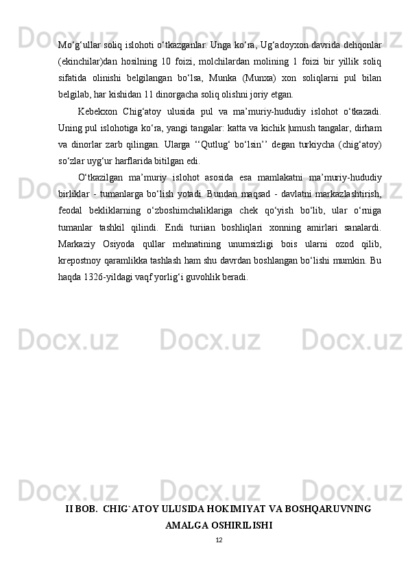 Mo‘g‘ullar soliq islohoti o‘tkazganlar. Unga ko‘ra, Ug‘adoyxon davrida dehqonlar
(ekinchilar)dan   hosilning   10   foizi,   molchilardan   molining   1   foizi   bir   yillik   soliq
sifatida   olinishi   belgilangan   bo‘lsa,   Munka   (Munxa)   xon   soliqlarni   pul   bilan
belgilab, har kishidan 11 dinorgacha soliq olishni joriy etgan.
Kebekxon   Chig‘atoy   ulusida   pul   va   ma’muriy-hududiy   islohot   o‘tkazadi.
Uning pul islohotiga ko‘ra, yangi tangalar: katta va kichik |umush tangalar, dirham
va   dinorlar   zarb   qilingan.   Ularga   ‘‘Qutlug‘   bo‘lsin’’   degan   turkiycha   (chig‘atoy)
so‘zlar uyg‘ur harflarida bitilgan edi.
O‘tkazilgan   ma’muriy   islohot   asosida   esa   mamlakatni   ma’muriy-hududiy
birliklar   -   tumanlarga   bo‘lish   yotadi.   Bundan   maqsad   -   davlatni   markazlashtirish,
feodal   bekliklarning   o‘zboshimchaliklariga   chek   qo‘yish   bo‘lib,   ular   o‘rniga
tumanlar   tashkil   qilindi.   Endi   turiian   boshliqlari   xonning   amirlari   sanalardi.
Markaziy   Osiyoda   qullar   mehnatining   unumsizligi   bois   ularni   ozod   qilib,
krepostnoy qaramlikka tashlash ham shu davrdan boshlangan bo‘lishi mumkin. Bu
haqda 1326-yildagi vaqf yorlig‘i guvohlik beradi.
II BOB.  CHIG`ATOY ULUSIDA HOKIMIYAT VA BOSHQARUVNING
AMALGA OSHIRILISHI
12 