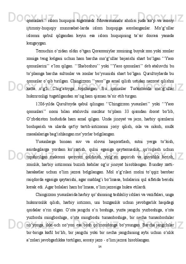 qonunlari’’   islom   huquqini   tugatmadi.   Movarounnahr   aholisi   juda   ko‘p   va   asosiy
ijtimoiy-huquqiy   munosabat-larda   islom   huquqiga   asoslanganlar.   Mo‘g‘ullar
islomni   qabul   qilgandan   keyin   esa   islom   huquqining   ta’sir   doirasi   yanada
kengaygan.
Temuchin o‘zidan oldin o‘tgan Qoraxoniylar xonining buyuk xon yoki xonlar
xoniga   teng   kelgani   uchun   ham   barcha   mo‘g‘ullar   bajarishi   shart   bo‘lgan   ‘‘Yaso
qonunlarini’’ e’lon qilgan. ‘‘Shaboshou’’ yoki ‘‘Yaso qonunlari’’ deb ataluvchi bu
to‘plamga   barcha   sultonlar   va   xonlar   bo‘ysunishi   shart   bo‘lgan.   Qurultoylarda   bu
qonunlar o‘qib turilgan. Chingizxon ‘‘yaso’’ga amal qilish ustidan nazorat qilishni
katta   o‘g‘li   Chig‘atoyga   topshirgan.   Bu   qonunlar   Turkistonda   mo‘g‘ullar
hukmronligi tugatilgandan so‘ng ham qisman ta’sir etib turgan.
1206-yilda   Qurultoyda   qabul   qilingan   ‘‘Chingizxon   yusunlari’’   yoki   ‘‘Yaso
qonunlari’’   nomi   bilan   ataluvchi   mazkur   to‘plam   33   qismdan   iborat   bo‘lib,
O‘zbekiston   hududida   ham   amal   qilgan.   Unda   jinoyat   va   jazo,   harbiy   qismlarni
boshqarish   va   ularda   qat'iy   tartib-intizomni   joriy   qilish,   oila   va   nikoh,   mulk
masalalariga bag‘ishlangan me’yorlar belgilangan.
Yusunlarga   binoan   suv   va   olovni   haqoratlash,   sutni   yerga   to‘kish,
asirdagilarga   yordam   ko‘rsatish,   qulni   egasiga   qaytarmaslik,   qo‘riqlash   uchun
topshirilgan   makonni   qarovsiz   qoldirish,   yolg‘on   gapirish   va   guvohlik   berish,
xoinlik,   harbiy   intizomni   buzish   kabilar   og‘ir   jinoyat   hisoblangan.   Bunday   xatti-
harakatlar   uchun   o‘lim   jazosi   belgilangan.   Mol   o‘g‘rilari   molni   to‘qqiz   barobar
raiqdorda egasiga qaytarishi, agar mablag‘i bo‘lmasa, bolalarini qul sifatida berishi
kerak edi. Agar bolalari ham bo‘lmasa, o‘lim jazosiga hukra etilardi.
Chingizxon yusunlarida harbiy qo‘shinning tashkiliy ishlari va vazifalari, unga
hukmronlik   qilish,   harbiy   intizom,   uni   buzganlik   uchun   javobgarlik   haqidagi
qoidalar   o‘rin   olgan.   O‘nta   jangchi   o‘n   boshiga,   yuzta   jangchi   yuzboshiga,   o‘nta
yuzboshi   mingboshiga,   o‘nta   mingboshi   tumanboshiga,   bir   necha   tumanboshilar
no‘yonga,   ikki-uch   no‘yon   esa   bosh   qo‘mondonga   bo‘ysungan.   Barcha   jangchilar
bir-biriga   kafil   bo‘lib,   bir   jangchi   yoki   bir   necha   jangchining   aybi   uchun   o‘nlik
a’zolari javobgarlikka tortilgan, asosiy jazo - o‘lim jazosi hisoblangan.
14 