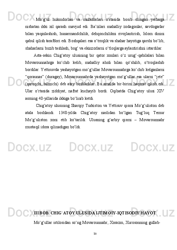   Mo‘g‘ul   hukmdorlari   va   mulkdorlari   o‘rtasida   bosib   olingan   yerlarga
nisbatan   ikki   xil   qarash   mavjud   edi.   Ba’zilari   mahalliy   zodagonlar,   savdogarlar
bilan   yaqinlashish,   hunarmandchilik,   dehqonchilikni   rivojlantirish,   Islom   dinini
qabul qilish tarafdori edi. Boshqalari esa o‘troqlik va shahar hayotiga qarshi bo‘lib,
shaharlarni buzib tashlash, bog‘ va ekinzorlarni o‘tloqlarga aylantirishni istardilar. 
Asta-sekin   Chig‘atoy   ulusining   bir   qator   xonlari   o‘z   urug‘-qabilalari   bilan
Movarounnahrga   ko‘chib   kelib,   mahalliy   aholi   bilan   qo‘shilib,   o‘troqlashib
bordilar. Yettisuvda yashayotgan mo‘g‘ullar Movarounnahrga ko‘chib kelganlarni
“qoraunas”   (duragay),   Movarounnahrda   yashayotgan   mo‘g‘ullar   esa   ularni   “jete”
(qaroqchi,   talonchi)   deb   atay  boshladilar.   Bu   amalda   bir-birini   haqorat   qilish   edi.
Ular   o‘rtasida   ziddiyat,   nafrat   kuchayib   bordi.   Oqibatda   Chig‘atoy   ulusi   XIV
asrning 40-yillarida ikkiga bo‘linib ketdi. 
Chig‘atoy  ulusining   Sharqiy  Turkiston   va   Yettisuv   qismi   Mo‘g‘uliston   deb
atala   boshlandi.   1348-yilda   Chig‘atoy   naslidan   bo‘lgan   Tug‘luq   Temur
Mo‘g‘uliston   xoni   etib   ko‘tarildi.   Ulusning   g‘arbiy   qismi   –   Movarounnahr
mustaqil idora qilinadigan bo‘ldi.
III BOB.   CHIG`ATOY ULUSIDA IJTIMOIY-IQTISODIY HAYOT
Mo‘g‘ullar istilosidan so‘ng Movarounnahr, Xorazm, Xurosonning gullab-
16 
