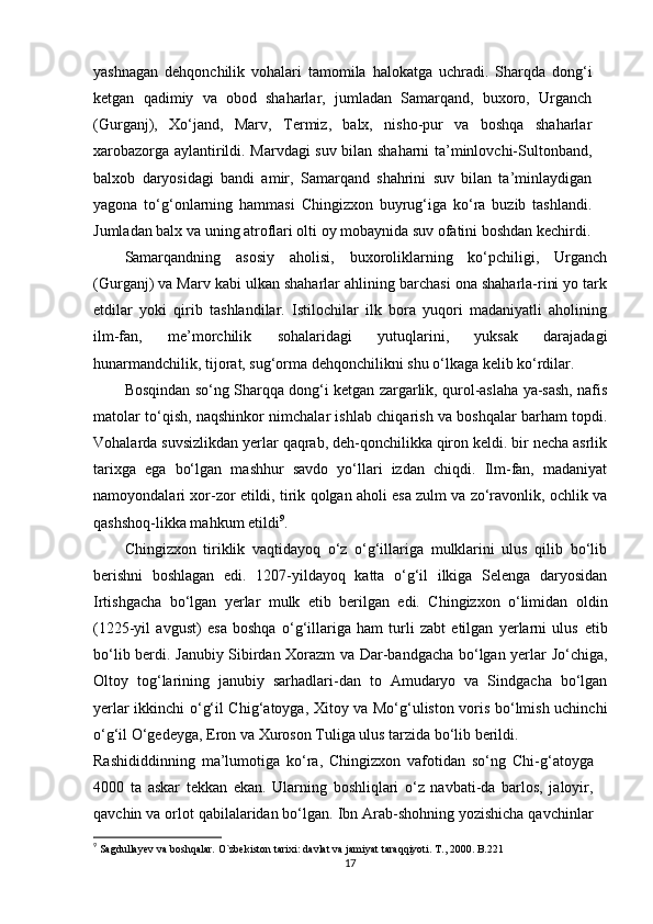 yashnagan   dehqonchilik   vohalari   tamomila   halokatga   uchradi.   Sharqda   dong‘i
ketgan   qadimiy   va   obod   shaharlar,   jumladan   Samarqand,   buxoro,   Urganch
(Gurganj),   Xo‘jand,   Marv,   Termiz,   balx,   nisho-pur   va   boshqa   shaharlar
xarobazorga aylantirildi. Marvdagi suv bilan shaharni ta’minlovchi-Sultonband,
balxob   daryosidagi   bandi   amir,   Samarqand   shahrini   suv   bilan   ta’minlaydigan
yagona   to‘g‘onlarning   hammasi   Chingizxon   buyrug‘iga   ko‘ra   buzib   tashlandi.
Jumladan balx va uning atroflari olti oy mobaynida suv ofatini boshdan kechirdi.
Samarqandning   asosiy   aholisi,   buxoroliklarning   ko‘pchiligi,   Urganch
(Gurganj) va Marv kabi ulkan shaharlar ahlining barchasi ona shaharla-rini yo tark
etdilar   yoki   qirib   tashlandilar.   Istilochilar   ilk   bora   yuqori   madaniyatli   aholining
ilm-fan,   me’morchilik   sohalaridagi   yutuqlarini,   yuksak   darajadagi
hunarmandchilik, tijorat, sug‘orma dehqonchilikni shu o‘lkaga kelib ko‘rdilar.
Bosqindan so‘ng Sharqqa dong‘i ketgan zargarlik, qurol-aslaha ya-sash, nafis
matolar to‘qish, naqshinkor nimchalar ishlab chiqarish va boshqalar barham topdi.
Vohalarda suvsizlikdan yerlar qaqrab, deh-qonchilikka qiron keldi. bir necha asrlik
tarixga   ega   bo‘lgan   mashhur   savdo   yo‘llari   izdan   chiqdi.   Ilm-fan,   madaniyat
namoyondalari xor-zor etildi, tirik qolgan aholi esa zulm va zo‘ravonlik, ochlik va
qashshoq-likka mahkum etildi 9
.
Chingizxon   tiriklik   vaqtidayoq   o‘z   o‘g‘illariga   mulklarini   ulus   qilib   bo‘lib
berishni   boshlagan   edi.   1207-yildayoq   katta   o‘g‘il   ilkiga   Selenga   daryosidan
Irtishgacha   bo‘lgan   yerlar   mulk   е tib   berilgan   edi.   Chingizxon   o‘limidan   oldin
(1225-yil   avgust)   esa   boshqa   o‘g‘illariga   ham   turli   zabt   etilgan   yerlarni   ulus   е tib
bo‘lib berdi. Janubiy Sibirdan Xorazm va Dar-bandgacha bo‘lgan yerlar Jo‘chiga,
Oltoy   tog‘larining   janubiy   sarhadlari-dan   to   Amudaryo   va   Sindgacha   bo‘lgan
yerlar ikkinchi o‘g‘il Chig‘atoyga, Xitoy va Mo‘g‘uliston voris bo‘lmish uchinchi
o‘g‘il O‘gedeyga, Eron va Xuroson Tuliga ulus tarzida bo‘lib berildi.
Rashididdinning   ma’lumotiga   ko‘ra,   Chingizxon   vafotidan   so‘ng   Chi-g‘atoyga
4000   ta   askar   tekkan   ekan.   Ularning   boshliqlari   o‘z   navbati-da   barlos,   jaloyir,
qavchin va orlot qabilalaridan bo‘lgan. Ibn Arab-shohning yozishicha qavchinlar
9
  Sagdullayev va boshqalar. O`zbekiston tarixi: davlat va jamiyat t araqqiyoti. T., 2000. B.221
17 