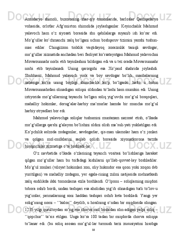 Amudaryo   shimoli,   buxoroning   shar-qiy   tomonlarida,   barloslar   Qashqadaryo
vohasida,   orlotlar   Afg‘oniston   shimolida   joylashganlar.   Keyinchalik   Mahmud
yalavoch   ham   o‘z   siyosati   borasida   shu   qabilalarga   suyanib   ish   ko‘rar   edi.
Mo‘g‘ullar ko‘chmanchi xalq bo‘lgani uchun boshqaruv tizimini yaxshi tushun-
mas   edilar.   Chingizxon   tiriklik   vaqtidayoq   xorazmlik   taniqli   savdogar,
mo‘g‘ullar xizmatida anchadan beri faoliyat ko‘rsatayotgan Mahmud yalavochni
Movarounnahr noibi  е tib tayinlashini bildirgan edi va u tez orada Movarounnahr
noibi   е tib   tayinlanadi.   Uning   qarorgohi   esa   Xo‘jand   shahrida   joylashdi.
Shubhasiz,   Mahmud   yalavoch   yirik   va   boy   savdogar   bo‘lib,   manbalarning
xabariga   ko‘ra   uning   boyligi   shuncha-lik   ko‘p   bo‘lganki,   hatto   u   butun
Movarounnahrdan olinadigan soliqni oldindan to‘lashi ham mumkin edi. Uning
ixtiyorida   mo‘g‘ullarning   tayanchi   bo‘lgan   soliq   yig‘uvchi   mo‘g‘ul   bosqoqlari,
mahalliy   hokim lar,   dorug‘alar-harbiy   ma’murlar   hamda   bir   muncha   mo‘g‘ul
harbiy otryadlari bor edi.
Mahmud   yalavochga   soliqlar   tushumini   muntazam   nazorat   е tish,   o‘lkada
mo‘g‘ullarga qarshi g‘alayon bo‘lishini oldini olish ma’suli-yati yuklatilgan edi.
Ko‘pchilik   aslzoda   zodagonlar,   savdogarlar,   qis-man   ulamolar   ham   o‘z   jonlari
va   qolgan   mol-mulklarini   saqlab   qolish   borasida   xiyonatkorona   tarzda
bosqinchilar xizmatiga o‘ta boshladi-lar.
O‘z   navbatida   o‘lkada   o‘zlarining   tayanch   vositasi   bo‘lishlariga   harakat
qilgan   mo‘g‘ullar   ham   bu   toifadagi   kishilarni   qo‘llab-quvvat-lay   boshladilar.
Mo‘g‘ul xonlari (viloyat hokimlari xon, oliy hukmdor esa qoon yoki xoqon deb
yuritilgan)   va   mahalliy   zodagon,   yer   egala-rining   zulmi   natijasida   mehnatkash
xalq endilikda ikki  tomonlama   е zila boshlandi. O‘lponu – soliqlarning miqdori
tobora  oshib  bordi,  undan  tashqari  esa   aholidan yig‘ib olinadigan  turli   to‘lov-u
yig‘imlar,   jarimalarning   soni   haddan   tashqari   oshib   keta   boshladi.   Yangi   yer
solig‘ining nomi  – ‘‘kalon’’  deyilib, u hosilning o‘ndan bir  miqdorida olingan.
1235-yilgi qurultoydan so‘ng esa chorva mol boshidan olin-adigan yalpi soliq –
‘‘qopchur’’   ta’sis   etilgan.   Unga   ko‘ra   100   tadan   bir   miqdorda   chorva   soliqqa
to‘lanar   edi.   (bu   soliq   asosan   mo‘g‘ul-lar   turmush   tarzi   xususiyatini   hisobga
18 