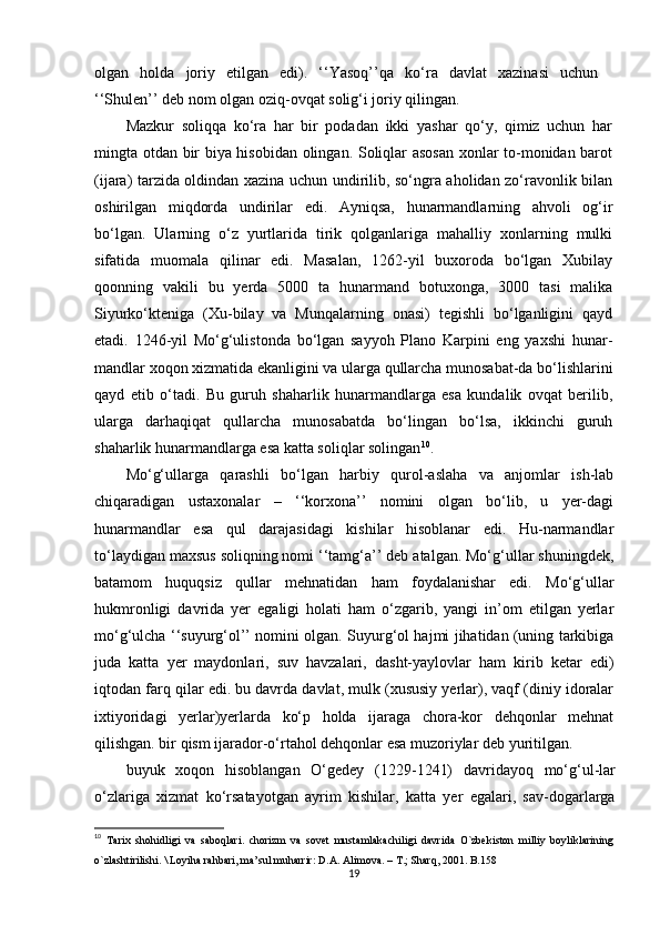 olgan   holda   joriy   etilgan   edi).   ‘‘Yasoq’’qa   ko‘ra   davlat   xazinasi   uchun
‘‘Shulen’’ deb nom olgan oziq-ovqat solig‘i joriy qilingan.
Mazkur   soliqqa   ko‘ra   har   bir   podadan   ikki   yashar   qo‘y,   qimiz   uchun   har
mingta otdan bir biya hisobidan olingan. Soliqlar asosan  xonlar to-monidan barot
(ijara) tarzida oldindan xazina uchun undirilib, so‘ngra aholidan zo‘ravonlik bilan
oshirilgan   miqdorda   undirilar   edi.   Ayniqsa,   hunarmandlarning   ahvoli   og‘ir
bo‘lgan.   Ularning   o‘z   yurtlarida   tirik   qolganlariga   mahalliy   xonlarning   mulki
sifatida   muomala   qilinar   edi.   Masalan,   1262-yil   buxoroda   bo‘lgan   Xubilay
qoonning   vakili   bu   yerda   5000   ta   hunarmand   botuxonga,   3000   tasi   malika
Siyurko‘kteniga   (Xu-bilay   va   Munqalarning   onasi)   tegishli   bo‘lganligini   qayd
etadi.   1246-yil   Mo‘g‘ulistonda   bo‘lgan   sayyoh   Plano   Karpini   eng   yaxshi   hunar-
mandlar xoqon xizmatida ekanligini va ularga qullarcha munosabat-da bo‘lishlarini
qayd   е tib   o‘tadi.   Bu   guruh   shaharlik   hunarmandlarga   esa   kundalik   ovqat   berilib,
ularga   darhaqiqat   qullarcha   munosabatda   bo‘lingan   bo‘lsa,   ikkinchi   guruh
shaharlik hunarmandlarga esa katta soliqlar solingan 10
.
Mo‘g‘ullarga   qarashli   bo‘lgan   harbiy   qurol-aslaha   va   anjomlar   ish-lab
chiqaradigan   ustaxonalar   –   ‘‘korxona’’   nomini   olgan   bo‘lib,   u   yer-dagi
hunarmandlar   esa   qul   darajasidagi   kishilar   hisoblanar   edi.   Hu-narmandlar
to‘laydigan maxsus soliqning nomi ‘‘tamg‘a’’ deb atalgan. Mo‘g‘ullar shuningdek,
batamom   huquqsiz   qullar   mehnatidan   ham   foydalanishar   edi.   Mo‘g‘ullar
hukmronligi   davrida   yer   egaligi   holati   ham   o‘zgarib,   yangi   in’om   etilgan   yerlar
mo‘g‘ulcha ‘‘suyurg‘ol’’ nomini olgan. Suyurg‘ol hajmi jihatidan (uning tarkibiga
juda   katta   yer   maydonlari,   suv   havzalari,   dasht-yaylovlar   ham   kirib   ketar   edi)
iqtodan farq qilar edi. bu davrda davlat, mulk (xususiy yerlar), vaqf (diniy idoralar
ixtiyoridagi   yerlar)yerlarda   ko‘p   holda   ijaraga   chora-kor   dehqonlar   mehnat
qilishgan. bir qism ijarador-o‘rtahol dehqonlar esa muzoriylar deb yuritilgan.
buyuk   xoqon   hisoblangan   O‘gedey   (1229-1241)   davridayoq   mo‘g‘ul-lar
o‘zlariga   xizmat   ko‘rsatayotgan   ayrim   kishilar,   katta   yer   egalari,   sav-dogarlarga
10
  Tarix   shohidligi   va   saboqlari.   chorizm   va   sovet   mustamlakachiligi   davrida   O`zbekiston   milliy   boyliklarining
o`zlashtirilishi. \ Loyiha rahbari, ma’sul muharrir: D.A. Alimova. – T.; Sharq, 2001. B.158
19 