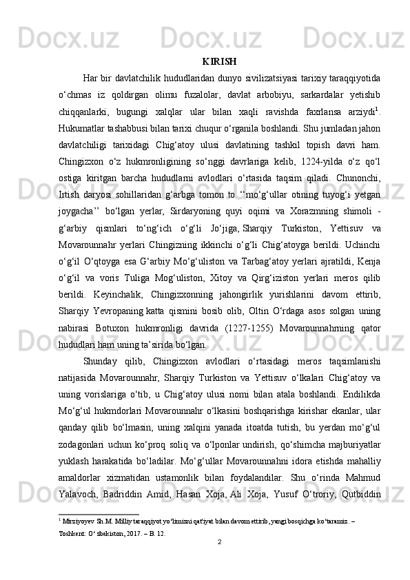 KIRISH
Har bir davlatchilik hududlaridan dunyo sivilizatsiyasi  tarixiy taraqqiyotida
o‘chmas   iz   qoldirgan   olimu   fuzalolar,   davlat   arbobiyu,   sarkardalar   yetishib
chiqqanlarki,   bugungi   xalqlar   ular   bilan   xaqli   ravishda   faxrlansa   arziydi 1
.
Hukumatlar tashabbusi bilan tarixi chuqur o‘rganila boshlandi. Shu jumladan jahon
davlatchiligi   tarixidagi   Chig‘atoy   ulusi   davlatining   tashkil   topish   davri   ham.
Chingizxon   o‘z   hukmronligining   so‘nggi   davrlariga   kelib,   1224-yilda   o‘z   qo‘l
ostiga   kiritgan   barcha   hududlarni   avlodlari   o‘rtasida   taqsim   qiladi.   Chunonchi,
Irtish   daryosi   sohillaridan   g‘arbga   tomon   to   ‘‘mo‘g‘ullar   otining   tuyog‘i   yetgan
joygacha’’   bo‘lgan   yerlar,   Sirdaryoning   quyi   oqimi   va   Xorazmning   shimoli   -
g‘arbiy   qismlari   to‘ng‘ich   o‘g‘li   Jo‘jiga,   Sharqiy   Turkiston ,   Yettisuv   va
Movarounnahr   yerlari   Chingizning   ikkinchi   o‘g‘li   Chig‘atoyga   berildi.   Uchinchi
o‘g‘il   O‘qtoyga   esa   G‘arbiy   Mo‘g‘uliston   va   Tarbag‘atoy   yerlari   ajratildi,   Kenja
o‘g‘il   va   voris   Tuliga   Mog‘uliston,   Xitoy   va   Qirg‘iziston   yerlari   meros   qilib
berildi.   Keyinchalik,   Chingizxonning   jahongirlik   yurishlarini   davom   ettirib,
Sharqiy   Yevropaning   katta   qismini   bosib   olib ,   Oltin   O‘rdaga   asos   solgan   uning
nabirasi   Botuxon   hukmronligi   davrida   (1227-1255)   Movarounnahrning   qator
hududlari ham uning ta’sirida bo‘lgan.
Shunday   qilib,   Chingizxon   avlodlari   o‘rtasidagi   meros   taqsimlanishi
natijasida   Movarounnahr,   Sharqiy   Turkiston   va   Yettisuv   o‘lkalari   Chig‘atoy   va
uning   vorislariga   o‘tib,   u   Chig‘atoy   ulusi   nomi   bilan   atala   boshlandi.   Endilikda
Mo‘g‘ul   hukmdorlari   Movarounnahr   o‘lkasini   boshqarishga   kirishar   ekanlar,   ular
qanday   qilib   bo‘lmasin,   uning   xalqini   yanada   itoatda   tutish,   bu   yerdan   mo‘g‘ul
zodagonlari   uchun   ko‘proq   soliq   va   o‘lponlar   undirish ,   qo‘shimcha   majburiyatlar
yuklash   harakatida   bo‘ladilar.   Mo‘g‘ullar   Movarounnahni   idora   etishda   mahalliy
amaldorlar   xizmatidan   ustamonlik   bilan   foydalandilar.   Shu   o‘rinda   Mahmud
Yalavoch,   Badriddin   Amid,   Hasan   Xoja,   Ali   Xoja ,   Yusuf   O‘troriy,   Qutbiddin
1
  Mirziyoyev Sh.M. Milliy taraqqiyot yo‘limizni qat'iyat bilan davom ettirib, yangi bosqichga ko‘taramiz. –
Toshkent: O‘ zbekiston, 2017. – B. 12.
2 