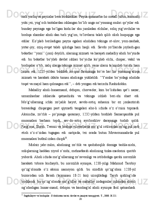 turli yorliq va payzalar bera boshladilar. Payza qimmatba-ho metall (oltin, kumush)
yoki jez, yog‘och taxtalardan ishlangan bo‘lib unga no‘yonning muhri qo‘yilar edi.
bunday payzaga ega bo‘lgan kishi-lar  shu jumladan elchilar, soliq yig‘uvchilar  va
boshqa   shaxslar   aholi-dan   turli   yig‘im,   to‘lovlarni   talab   qilib   olish   huquqiga   ega
edilar.   Ko‘plab   beriladigan   payza   egalari   aholidan   tekinga   ot-ulov,   yem-xashak,
yotar-joy,   oziq-ovqat   talab   qilishga   ham   haqli   edi.   Savdo   yo‘llarida   joylash-gan
bekatlar ‘‘yom’’ (jom) deyilib, ularning xizmati va harajati mahalliy aholi bo‘ynida
edi.   bu   bekatlar   bo‘ylab   davlat   ishlari   bo‘yicha   ko‘plab   elchi,   chopar,   vakil   va
boshqalar o‘tib, xalq ularga tekinga xizmat qilib, yana ularni ta’minlab turishi ham
lozim   edi.   1235-yildan   boshlab   xo-qon   farmoniga   ko‘ra   har   bir   yomning   aloqa
xizmati   va   harakati   ikkita   tuman   aholisiga   yuklatildi.   ‘‘Yomlar   bo‘yidagi   aholida
toqat va majol ham qolmagan edi’’, – deb yozgan edi tarixchi Rashididdin.
Mahalliy   aholi-hunarmand,   dehqon,   chorvador,   kim   bo‘lishidan   qat’i   nazar,
umumhashar   ishlarida   qatnashishi   va   tekinga   ishlab   beri-shi   shart   edi.
Mo‘g‘ullarning   ichki   xo‘jalik   hayot,   savdo-sotiq   sohasini   bir   oz   jonlantirish
borasidagi   chiqargan   past   qiymatli   tangalari   aho-li   ichida   o‘z   o‘rnini   topmadi.
Aksincha,   zo‘rlik   –   po‘pisaga   qaramay,   1232-yildan   boshlab   Samarqandda   pul
muomalasi   barham   topdi,   sav-do-sotiq   ayriboshlov   darajasiga   tushib   qoldi.
Farg‘ona, Shosh, Termiz va boshqa viloyatlarda mo‘g‘ul istilosidan so‘ng pul zarb
е tish   o‘z-o‘zidan   tugagan   edi.   natijada,   tez   orada   butun   Movarounnahrda   pul
muomalasi butkul izdan chiqdi 11
.
Mislsiz   jabr-zulm,   aholining   xo‘rlik   va   qashshoqlik   domiga   tashla-nishi,
soliqlarning  haddan  ziyod  o‘sishi,   mehnatkash  aholining  tinka-madorini  quritib
yubordi. Aholi ichida mo‘g‘ullarning zo‘ravonligi va istibdodiga qarshi norozilik
harakati   tobora   kuchayib,   bu   norozilik   ayniqsa,   1238-yilgi   Mahmud   Tarobiy
qo‘zg‘olonida   o‘z   aksini   namoyon   qildi.   bu   ozodlik   qo‘zg‘oloni   1238-yil
buxorodan   uch   farsah   (taxminan   18-21   km)   uzoqlikdagi   Tarob   qishlog‘ida
boshlandi. bu qo‘zg‘olonda mo‘g‘ullar va mahalliy zodagonlar zulmidan ahvoli
og‘irlashgan   hunar-mand,   dehqon   va   kambag‘al   aholi   ayniqsa   faol   qatnashadi.
11
  Sagdullayev va boshqalar. O`zbekiston tarixi: davlat va jamiyat t araqqiyoti. T., 2000. B.221
20 