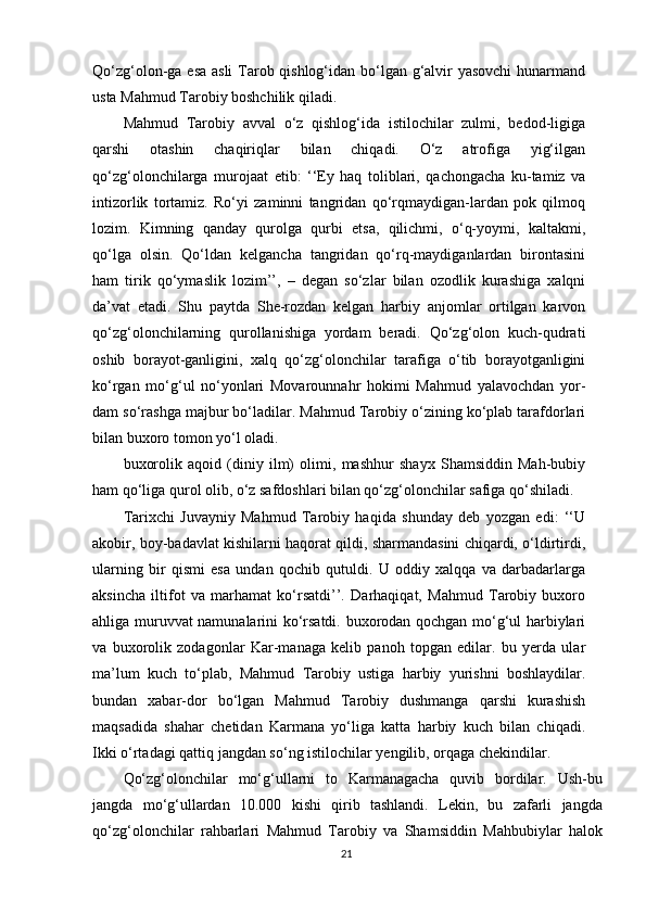 Qo‘zg‘olon-ga esa asli  Tarob qishlog‘idan bo‘lgan g‘alvir  yasovchi  hunarmand
usta Mahmud Tarobiy boshchilik qiladi.
Mahmud   Tarobiy   avval   o‘z   qishlog‘ida   istilochilar   zulmi,   bedod-ligiga
qarshi   otashin   chaqiriqlar   bilan   chiqadi.   O‘z   atrofiga   yig‘ilgan
qo‘zg‘olonchilarga   murojaat   е tib:   ‘‘Ey   haq   toliblari,   qachongacha   ku-tamiz   va
intizorlik   tortamiz.   Ro‘yi   zaminni   tangridan   qo‘rqmaydigan-lardan   pok   qilmoq
lozim.   Kimning   qanday   qurolga   qurbi   etsa,   qilichmi,   o‘q-yoymi,   kaltakmi,
qo‘lga   olsin.   Qo‘ldan   kelgancha   tangridan   qo‘rq-maydiganlardan   birontasini
ham   tirik   qo‘ymaslik   lozim’’,   –   degan   so‘zlar   bilan   ozodlik   kurashiga   xalqni
da’vat   etadi.   Shu   paytda   She-rozdan   kelgan   harbiy   anjomlar   ortilgan   karvon
qo‘zg‘olonchilarning   qurollanishiga   yordam   beradi.   Qo‘zg‘olon   kuch-qudrati
oshib   borayot-ganligini,   xalq   qo‘zg‘olonchilar   tarafiga   o‘tib   borayotganligini
ko‘rgan   mo‘g‘ul   no‘yonlari   Movarounnahr   hokimi   Mahmud   yalavochdan   yor-
dam so‘rashga majbur bo‘ladilar. Mahmud Tarobiy o‘zining ko‘plab tarafdorlari
bilan buxoro tomon yo‘l oladi.
buxorolik   aqoid   (diniy   ilm)   olimi,   mashhur   shayx   Shamsiddin   Mah-bubiy
ham qo‘liga qurol olib, o‘z safdoshlari bilan qo‘zg‘olonchilar safiga qo‘shiladi.
Tarixchi   Juvayniy   Mahmud   Tarobiy   haqida   shunday   deb   yozgan   edi:   ‘‘U
akobir, boy-badavlat kishilarni haqorat qildi, sharmandasini chiqardi, o‘ldirtirdi,
ularning   bir   qismi   esa   undan   qochib   qutuldi.   U   oddiy   xalqqa   va   darbadarlarga
aksincha   iltifot   va   marhamat   ko‘rsatdi’’.   Darhaqiqat,   Mahmud   Tarobiy   buxoro
ahliga muruvvat namunalarini ko‘rsatdi. buxorodan qochgan mo‘g‘ul harbiylari
va   buxorolik   zodagonlar   Kar-managa   kelib   panoh   topgan   edilar.   bu   yerda   ular
ma’lum   kuch   to‘plab,   Mahmud   Tarobiy   ustiga   harbiy   yurishni   boshlaydilar.
bundan   xabar-dor   bo‘lgan   Mahmud   Tarobiy   dushmanga   qarshi   kurashish
maqsadida   shahar   chetidan   Karmana   yo‘liga   katta   harbiy   kuch   bilan   chiqadi.
Ikki o‘rtadagi qattiq jangdan so‘ng istilochilar yengilib, orqaga chekindilar.
Qo‘zg‘olonchilar   mo‘g‘ullarni   to   Karmanagacha   quvib   bordilar.   Ush-bu
jangda   mo‘g‘ullardan   10.000   kishi   qirib   tashlandi.   Lekin,   bu   zafarli   jangda
qo‘zg‘olonchilar   rahbarlari   Mahmud   Tarobiy   va   Shamsiddin   Mahbubiylar   halok
21 