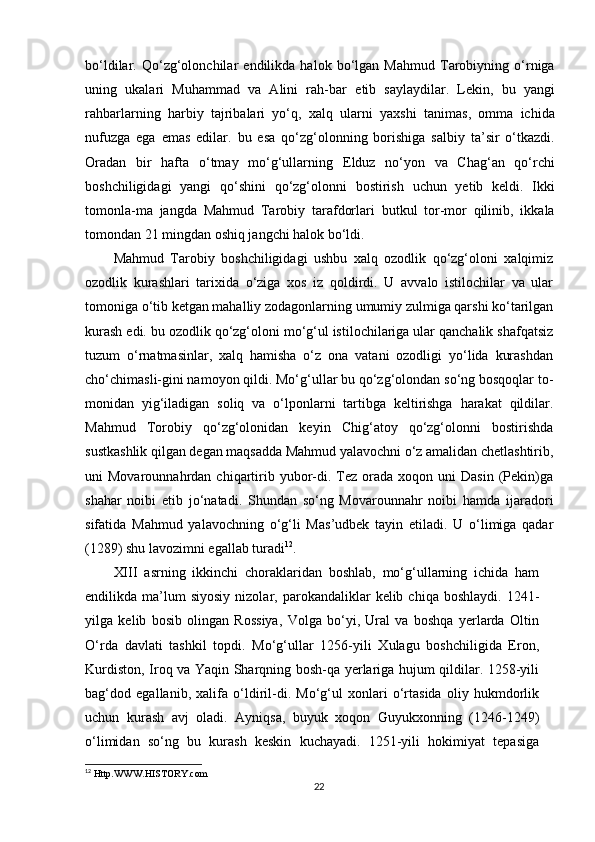bo‘ldilar.   Qo‘zg‘olonchilar   endilikda   halok   bo‘lgan   Mahmud   Tarobiyning   o‘rniga
uning   ukalari   Muhammad   va   Alini   rah-bar   е tib   saylaydilar.   Lekin,   bu   yangi
rahbarlarning   harbiy   tajribalari   yo‘q,   xalq   ularni   yaxshi   tanimas,   omma   ichida
nufuzga   ega   emas   edilar.   bu   esa   qo‘zg‘olonning   borishiga   salbiy   ta’sir   o‘tkazdi.
Oradan   bir   hafta   o‘tmay   mo‘g‘ullarning   Е lduz   no‘yon   va   Chag‘an   qo‘rchi
boshchiligidagi   yangi   qo‘shini   qo‘zg‘olonni   bostirish   uchun   yetib   keldi.   Ikki
tomonla-ma   jangda   Mahmud   Tarobiy   tarafdorlari   butkul   tor-mor   qilinib,   ikkala
tomondan 21 mingdan oshiq jangchi halok bo‘ldi.
Mahmud   Tarobiy   boshchiligidagi   ushbu   xalq   ozodlik   qo‘zg‘oloni   xalqimiz
ozodlik   kurashlari   tarixida   o‘ziga   xos   iz   qoldirdi.   U   avvalo   istilochilar   va   ular
tomoniga o‘tib ketgan mahalliy zodagonlarning umumiy zulmiga qarshi ko‘tarilgan
kurash edi. bu ozodlik qo‘zg‘oloni mo‘g‘ul istilochilariga ular qanchalik shafqatsiz
tuzum   o‘rnatmasinlar,   xalq   hamisha   o‘z   ona   vatani   ozodligi   yo‘lida   kurashdan
cho‘chimasli-gini namoyon qildi. Mo‘g‘ullar bu qo‘zg‘olondan so‘ng bosqoqlar to-
monidan   yig‘iladigan   soliq   va   o‘lponlarni   tartibga   keltirishga   harakat   qildilar.
Mahmud   Torobiy   qo‘zg‘olonidan   keyin   Chig‘atoy   qo‘zg‘olonni   bostirishda
sustkashlik qilgan degan maqsadda Mahmud yalavochni o‘z amalidan chetlashtirib,
uni   Movarounnahrdan  chiqartirib  yubor-di.  Tez  orada  xoqon  uni   Dasin  (Pekin)ga
shahar   noibi   е tib   jo‘natadi.   Shundan   so‘ng   Movarounnahr   noibi   hamda   ijaradori
sifatida   Mahmud   yalavochning   o‘g‘li   Mas’udbek   tayin   etiladi.   U   o‘limiga   qadar
(1289) shu lavozimni egallab turadi 12
.
XIII   asrning   ikkinchi   choraklaridan   boshlab,   mo‘g‘ullarning   ichida   ham
endilikda  ma’lum  siyosiy  nizolar,  parokandaliklar   kelib  chiqa  boshlaydi.  1241-
yilga   kelib   bosib   olingan   Rossiya,   Volga   bo‘yi,   Ural   va   boshqa   yerlarda   Oltin
O‘rda   davlati   tashkil   topdi.   Mo‘g‘ullar   1256-yili   Xulagu   boshchiligida   Eron,
Kurdiston, Iroq va Yaqin Sharqning bosh-qa yerlariga hujum qildilar. 1258-yili
bag‘dod   egallanib,   xalifa   o‘ldiril-di.   Mo‘g‘ul   xonlari   o‘rtasida   oliy   hukmdorlik
uchun   kurash   avj   oladi.   Ayniqsa,   buyuk   xoqon   Guyukxonning   (1246-1249)
o‘limidan   so‘ng   bu   kurash   keskin   kuchayadi.   1251-yili   hokimiyat   tepasiga
12
 Http.WWW.HISTORY.com
22 