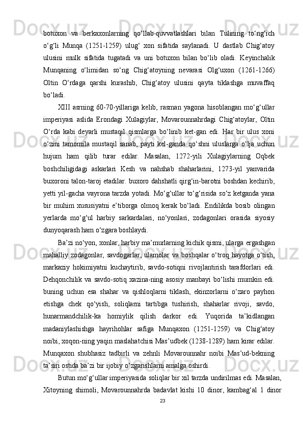 botuxon   va   berkaxonlarning   qo‘llab-quvvatlashlari   bilan   Tulining   to‘ng‘ich
o‘g‘li   Munqa   (1251-1259)   ulug‘   xon   sifatida   saylanadi.   U   dastlab   Chig‘atoy
ulusini   mulk   sifatida   tugatadi   va   uni   botuxon   bilan   bo‘lib   oladi.   Keyinchalik
Munqaning   o‘limidan   so‘ng   Chig‘atoyning   nevarasi   Olg‘uxon   (1261-1266)
Oltin   O‘rdaga   qarshi   kurashib,   Chig‘atoy   ulusini   qayta   tiklashga   muvaffaq
bo‘ladi.
XIII   asrning   60-70-yillariga   kelib,   rasman   yagona   hisoblangan   mo‘g‘ullar
imperiyasi   aslida   Erondagi   Xulagiylar,   Movarounnahrdagi   Chig‘atoylar,   Oltin
O‘rda   kabi   deyarli   mustaqil   qismlarga   bo‘linib   ket-gan   edi.   Har   bir   ulus   xoni
o‘zini   tamomila   mustaqil   sanab,   payti   kel-ganda   qo‘shni   uluslarga   o‘lja   uchun
hujum   ham   qilib   turar   edilar.   Masalan,   1272-yili   Xulagiylarning   Oqbek
boshchiligidagi   askarlari   Kesh   va   nahshab   shaharlarini,   1273-yil   yanvarida
buxoroni talon-taroj etadilar. buxoro dahshatli qirg‘in-barotni boshdan kechirib,
yetti yil-gacha vayrona tarzda yotadi. Mo‘g‘ullar to‘g‘risida so‘z ketganda yana
bir   muhim   xususiyatni   e’tiborga   olmoq   kerak   bo‘ladi.   Е ndilikda   bosib   olingan
yerlarda   mo‘g‘ul   harbiy   sarkardalari,   no‘yonlari,   zodagonlari   orasida   siyosiy
dunyoqarash ham o‘zgara boshlaydi.
Ba’zi no‘yon, xonlar, harbiy ma’murlarning kichik qismi, ularga  е rgashgan
mahalliy zodagonlar,  savdogarlar, ulamolar   va boshqalar  o‘troq  hayotga o‘tish,
markaziy   hokimiyatni   kuchaytirib,   savdo-sotiqni   rivojlantirish   tarafdorlari   edi.
Dehqonchilik   va   savdo-sotiq   xazina-ning   asosiy   manbayi   bo‘lishi   mumkin   edi.
buning   uchun   esa   shahar   va   qishloqlarni   tiklash,   ekinzorlarni   o‘zaro   payhon
е tishga   chek   qo‘yish,   soliqlarni   tartibga   tushirish,   shaharlar   rivoji,   savdo,
hunarmandchilik-ka   homiylik   qilish   darkor   edi.   Yuqorida   ta’kidlangan
madaniylashishga   hayrihohlar   safiga   Munqaxon   (1251-1259)   va   Chig‘atoy
noibi, xoqon-ning yaqin maslahatchisi Mas’udbek (1238-1289) ham kirar edilar.
Munqaxon   shubhasiz   tadbirli   va   zehnli   Movarounnahr   noibi   Mas’ud-bekning
ta’siri ostida ba’zi bir ijobiy o‘zgarishlarni amalga oshirdi.
Butun mo‘g‘ullar imperiyasida soliqlar bir xil tarzda undirilmas edi. Masalan,
Xitoyning   shimoli,   Movarounnahrda   badavlat   kishi   10   dinor,   kambag‘al   1   dinor
23 