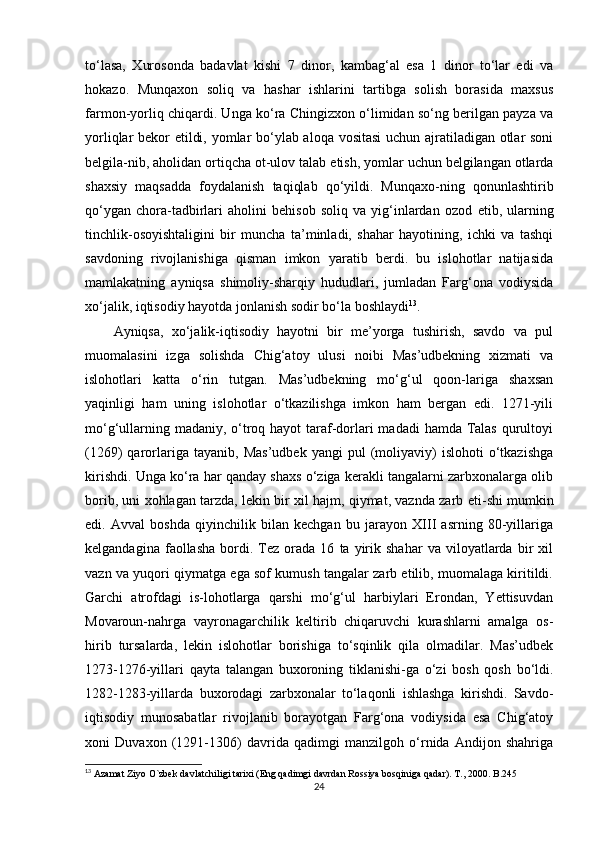 to‘lasa,   Xurosonda   badavlat   kishi   7   dinor,   kambag‘al   esa   1   dinor   to‘lar   edi   va
hokazo.   Munqaxon   soliq   va   hashar   ishlarini   tartibga   solish   borasida   maxsus
farmon-yorliq chiqardi. Unga ko‘ra Chingizxon o‘limidan so‘ng berilgan payza va
yorliqlar bekor etildi, yomlar bo‘ylab aloqa vositasi  uchun ajratiladigan otlar soni
belgila-nib, aholidan ortiqcha ot-ulov talab  е tish, yomlar uchun belgilangan otlarda
shaxsiy   maqsadda   foydalanish   taqiqlab   qo‘yildi.   Munqaxo-ning   qonunlashtirib
qo‘ygan   chora-tadbirlari   aholini   behisob   soliq   va   yig‘inlardan   ozod   е tib,   ularning
tinchlik-osoyishtaligini   bir   muncha   ta’minladi,   shahar   hayotining,   ichki   va   tashqi
savdoning   rivojlanishiga   qisman   imkon   yaratib   berdi.   bu   islohotlar   natijasida
mamlakatning   ayniqsa   shimoliy-sharqiy   hududlari,   jumladan   Farg‘ona   vodiysida
xo‘jalik, iqtisodiy hayotda jonlanish sodir bo‘la boshlaydi 13
.
Ayniqsa,   xo‘jalik-iqtisodiy   hayotni   bir   me’yorga   tushirish,   savdo   va   pul
muomalasini   izga   solishda   Chig‘atoy   ulusi   noibi   Mas’udbekning   xizmati   va
islohotlari   katta   o‘rin   tutgan.   Mas’udbekning   mo‘g‘ul   qoon-lariga   shaxsan
yaqinligi   ham   uning   islohotlar   o‘tkazilishga   imkon   ham   bergan   edi.   1271-yili
mo‘g‘ullarning madaniy, o‘troq hayot  taraf-dorlari madadi  hamda Talas  qurultoyi
(1269)   qarorlariga   tayanib,   Mas’udbek   yangi   pul   (moliyaviy)   islohoti   o‘tkazishga
kirishdi. Unga ko‘ra har qanday shaxs o‘ziga kerakli tangalarni zarbxonalarga olib
borib, uni xohlagan tarzda, lekin bir xil hajm, qiymat, vaznda zarb   е ti-shi mumkin
edi.   Avval   boshda   qiyinchilik   bilan   kechgan   bu   jarayon   XIII   asrning   80-yillariga
kelgandagina   faollasha   bordi.   Tez   orada  16   ta   yirik  shahar   va   viloyatlarda  bir   xil
vazn va yuqori qiymatga ega sof kumush tangalar zarb etilib, muomalaga kiritildi.
Garchi   atrofdagi   is-lohotlarga   qarshi   mo‘g‘ul   harbiylari   Erondan,   Yettisuvdan
Movaroun-nahrga   vayronagarchilik   keltirib   chiqaruvchi   kurashlarni   amalga   os-
hirib   tursalarda,   lekin   islohotlar   borishiga   to‘sqinlik   qila   olmadilar.   Mas’udbek
1273-1276-yillari   qayta   talangan   buxoroning   tiklanishi-ga   o‘zi   bosh   qosh   bo‘ldi.
1282-1283-yillarda   buxorodagi   zarbxonalar   to‘laqonli   ishlashga   kirishdi.   Savdo-
iqtisodiy   munosabatlar   rivojlanib   borayotgan   Farg‘ona   vodiysida   esa   Chig‘atoy
xoni   Duvaxon   (1291-1306)   davrida   qadimgi   manzilgoh   o‘rnida   Andijon   shahriga
13
  Azamat Ziyo O`zbek davlatchiligi tarixi (Eng qadimgi davrdan Rossiya bosqiniga qadar). T., 2000. B.245
24 