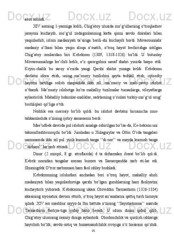 asos solindi.
XIV asrning 1-yarmiga kelib, Chig‘atoy ulusida mo‘g‘ullarning o‘troqlashuv
jarayoni   kuchayib,   mo‘g‘ul   zodagonlarining   katta   qismi   savdo   doiralari   bilan
yaqinlashib,   islom   madaniyati   ta’siriga   berili-shi   kuchayib   bordi.   Movarounnahr
madaniy   o‘lkasi   bilan   yaqin   aloqa   o‘rnatib,   o‘troq   hayot   kechirishga   intilgan
Chig‘atoy   xonlaridan   biri   Kebekxon   (1309,   1318-1326)   bo‘ldi.   U   butunlay
Movarounnahrga   ko‘chib   kelib,   o‘z   qarorgohini   nasaf   shahri   yonida   barpo   etdi.
Keyin-chalik   bu   saroy   o‘rnida   yangi   Qarshi   shahri   yuzaga   keldi.   Kebekxon
davlatni   idora   е tish,   uning   ma’muriy   tuzilishini   qayta   tashkil   е tish,   iqtisodiy
hayotni   tartibga   solish   maqsadida   ikki   xil:   ma’muriy   va   moli-yaviy   islohot
o‘tkazdi.   Ma’muriy   islohotga   ko‘ra   mahalliy   tuzilmalar   tumanlarga,   viloyatlarga
aylantirildi. Mahalliy hokimlar-maliklar, sadrlarning o‘rinlari turkiy-mo‘g‘ul urug‘
boshliqlari qo‘liga o‘tdi.
Noiblik   esa   merosiy   bo‘lib   qoldi.   bu   islohot   davlatni   birmuncha   mus-
tahkamlashda o‘zining ijobiy samarasini berdi.
Mas’udbek davrida pul islohoti amalga oshirilgan bo‘lsa-da, Ke-bekxon uni
takomillashtirmoqchi   bo‘ldi.   Jumladan   u   Xulaguiylar   va   Oltin   O‘rda   tangalari
namunasida ikki xil pul: yirik kumush tanga ‘‘di-nor’’ va mayda kumush tanga
‘‘dirham’’ lar zarb ettiradi.
Dinor   (2   misqol,   8   gr.   atroflarida)   6   ta   dirhamdan   iborat   bo‘lib   qol-di.
Kebek   nomidan   tangalar   asosan   buxoro   va   Samarqandda   zarb   eti-lar   edi.
Shuningdek O‘tror zarbxonasi ham faol ishlay boshladi.
Kebekxonning   islohotlari   anchadan   beri   o‘troq   hayot,   mahalliy   aholi
madaniyati   bilan   yaqinlashuviga   qarshi   bo‘lgan   guruhlarning   ham   faoliyatini
kuchaytirib   yuboradi.   Kebekxoning   ukasi   Oloviddin   Tarmashirin   (1326-1334)
akasining siyosatini davom ettirib, o‘troq hayot an’analarini qattiq turib himoya
qiladi. XIV asr  mashhur  sayyo-hi  Ibn battuta o‘zining ‘‘Sayohatnoma’’ asarida
Tarmashirin   faoliya-tiga   ijobiy   baho   beradi.   U   islom   dinini   qabul   qilib,
Chig‘atoy ulusining rasmiy diniga aylantirdi. Obodonchilik va qurilish ishlariga
hayrihoh  bo‘ldi,  savdo-sotiq  va   hunarmandchilik  rivojiga  o‘z   hissasini  qo‘shdi.
25 