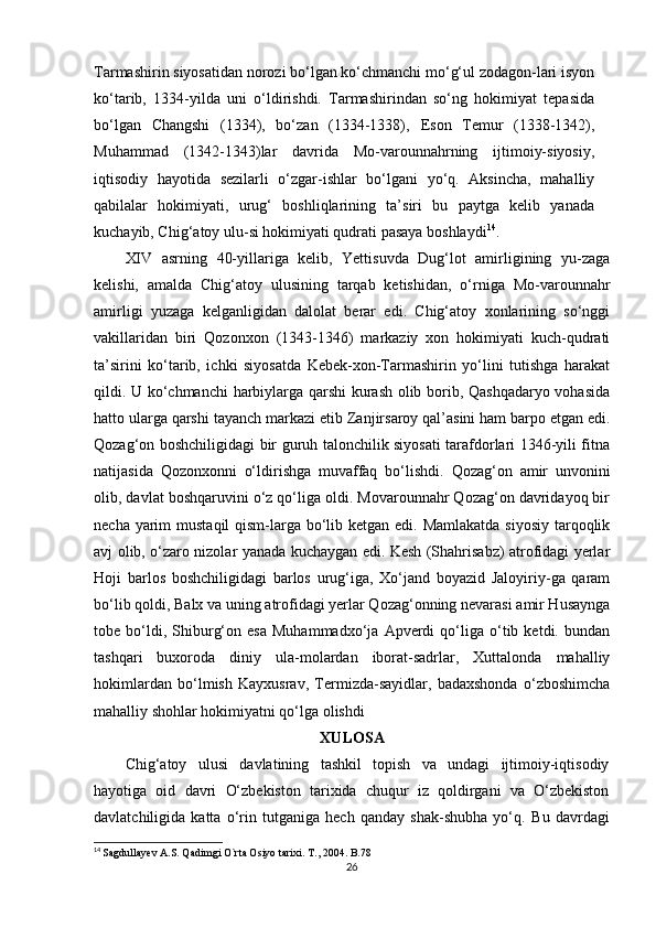 Tarmashirin siyosatidan norozi bo‘lgan ko‘chmanchi mo‘g‘ul zodagon-lari isyon
ko‘tarib,   1334-yilda   uni   o‘ldirishdi.   Tarmashirindan   so‘ng   hokimiyat   tepasida
bo‘lgan   Changshi   (1334),   bo‘zan   (1334-1338),   Е son   Temur   (1338-1342),
Muhammad   (1342-1343)lar   davrida   Mo-varounnahrning   ijtimoiy-siyosiy,
iqtisodiy   hayotida   sezilarli   o‘zgar-ishlar   bo‘lgani   yo‘q.   Aksincha,   mahalliy
qabilalar   hokimiyati,   urug‘   boshliqlarining   ta’siri   bu   paytga   kelib   yanada
kuchayib, Chig‘atoy ulu-si hokimiyati qudrati pasaya boshlaydi 14
.
XIV   asrning   40-yillariga   kelib,   Yettisuvda   Dug‘lot   amirligining   yu-zaga
kelishi,   amalda   Chig‘atoy   ulusining   tarqab   ketishidan,   o‘rniga   Mo-varounnahr
amirligi   yuzaga   kelganligidan   dalolat   berar   edi.   Chig‘atoy   xonlarining   so‘nggi
vakillaridan   biri   Qozonxon   (1343-1346)   markaziy   xon   hokimiyati   kuch-qudrati
ta’sirini   ko‘tarib,   ichki   siyosatda   Kebek-xon-Tarmashirin   yo‘lini   tutishga   harakat
qildi. U ko‘chmanchi  harbiylarga qarshi kurash olib borib, Qashqadaryo vohasida
hatto ularga qarshi tayanch markazi  е tib Zanjirsaroy qal’asini ham barpo etgan edi.
Qozag‘on boshchiligidagi bir guruh talonchilik siyosati tarafdorlari 1346-yili fitna
natijasida   Qozonxonni   o‘ldirishga   muvaffaq   bo‘lishdi.   Qozag‘on   amir   unvonini
olib, davlat boshqaruvini o‘z qo‘liga oldi. Movarounnahr Qozag‘on davridayoq bir
necha yarim  mustaqil  qism-larga bo‘lib ketgan edi. Mamlakatda  siyosiy tarqoqlik
avj olib, o‘zaro nizolar yanada kuchaygan edi. Kesh (Shahrisabz) atrofidagi yerlar
Hoji   barlos   boshchiligidagi   barlos   urug‘iga,   Xo‘jand   boyazid   Jaloyiriy-ga   qaram
bo‘lib qoldi, Balx va uning atrofidagi yerlar Qozag‘onning nevarasi amir Husaynga
tobe  bo‘ldi,  Shiburg‘on   esa   Muhammadxo‘ja   Apverdi   qo‘liga  o‘tib  ketdi.   bundan
tashqari   buxoroda   diniy   ula-molardan   iborat-sadrlar,   Xuttalonda   mahalliy
hokimlardan   bo‘lmish   Kayxusrav,   Termizda-sayidlar,   badaxshonda   o‘zboshimcha
mahalliy shohlar hokimiyatni qo‘lga olishdi
XULOSA
Chig‘atoy   ulusi   davlatining   tashkil   topish   va   undagi   ijtimoiy-iqtisodiy
hayotiga   oid   davri   O‘zbekiston   tarixida   chuqur   iz   qoldirgani   va   O‘zbekiston
davlatchiligida   katta   o‘rin   tutganiga   hech   qanday   shak-shubha   yo‘q.   Bu   davrdagi
14
  Sagdullayev A.S. Qadimgi O`rta Osiyo tarixi. T., 2004. B.78
26 