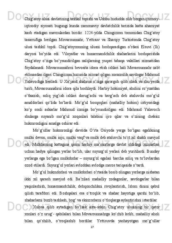 Chig‘atoy ulusi  davlatining tashkil topish i va Ushbu hududda olib borgan ijtimoiy-
iqtisodiy   siyosati   bugungi   kunda   zamonaviy   davlatchilik   tarixida   katta   ahamiyat
kasb   etadigan   mavzulardan   biridir.   1224-yilda   Chingizxon   tomonidan   Chig‘atoy
tasarrufiga   berilgan   Movarounnahr,   Yettisuv   va   Sharqiy   Turkistonda   Chig‘atoy
ulusi   tashkil   topdi.   Chig‘atoyxonning   ulusni   boshqaradigan   o‘rdasi   Elsuvi   (Ili)
daryosi   bo‘yida   edi.   Viloyatlar   va   hunarmandchilik   shaharlarini   boshqarishda
Chig‘atoy   o‘ziga   bo‘ysundirilgan   xalqlarning   yuqori   tabaqa   vakillari   xizmatidan
foydalanadi.  Movarounnahrni   bevosita  idora  etish  ishlari  hali   Movarounnahr  zabt
etilmasdan ilgari Chingizxon huzurida xizmat qilgan xorazmlik savdogar Mahmud
Yalavochga beriladi. U Xo‘jand shahrini o‘ziga qarorgoh qilib oladi va shu yerda
turib, Movarounnahrni idora qila boshlaydi. Harbiy hokimiyat, aholini ro‘yxatdan
o‘tkazish,   soliq   yig‘ish   ishlari   dorug‘achi   va   tavg‘ach   deb   ataluvchi   mo‘g‘ul
amaldorlari   qo‘lida   bo‘lardi.   Mo‘g‘ul   bosqoqlari   (mahalliy   hokim)   ixtiyoridagi
ko‘p   sonli   askarlar   Mahmud   izmiga   bo‘ysundirilgan   edi.   Mahmud   Yalavoch
shularga   suyanib   mo‘g‘ul   xoqonlari   talabini   ijro   qilar   va   o‘zining   cheksiz
hukmronligini amalga oshirar edi. 
Mo‘g‘ullar   hukmronligi   davrida   O‘rta   Osiyoda   yerga   bo‘lgan   egalikning
mulki devon, mulki inju, mulki vaqf va mulk deb ataluvchi to‘rt xil shakli mavjud
edi.   Mulklarning   kattagina   qismi   harbiy   ma’murlarga   davlat   oldidagi   xizmatlari
uchun hadya qilingan yerlar  bo‘lib, ular  suyurg‘ol  yerlari  deb yuritilardi. Bunday
yerlarga   ega   bo‘lgan   mulkdorlar   –   suyurg‘ol   egalari   barcha   soliq   va   to‘lovlardan
ozod etilardi. Suyurg‘ol yerlari avloddan avlodga meros tariqasida o‘tardi.
Mo‘g‘ul hukmdorlari va mulkdorlari o‘rtasida bosib olingan yerlarga nisbatan
ikki   xil   qarash   mavjud   edi.   Ba’zilari   mahalliy   zodagonlar,   savdogarlar   bilan
yaqinlashish,   hunarmandchilik,   dehqonchilikni   rivojlantirish,   Islom   dinini   qabul
qilish   tarafdori   edi.   Boshqalari   esa   o‘troqlik   va   shahar   hayotiga   qarshi   bo‘lib,
shaharlarni buzib tashlash, bog‘ va ekinzorlarni o‘tloqlarga aylantirishni istardilar.
Xulosa   qilib   aytadigan   bo‘lsak   asta-sekin   Chig‘atoy   ulusining   bir   qator
xonlari   o‘z   urug‘-   qabilalari   bilan   Movarounnahrga   ko‘chib   kelib,   mahalliy   aholi
bilan   qo‘shilib,   o‘troqlashib   bordilar.   Yettisuvda   yashayotgan   mo‘g‘ullar
27 