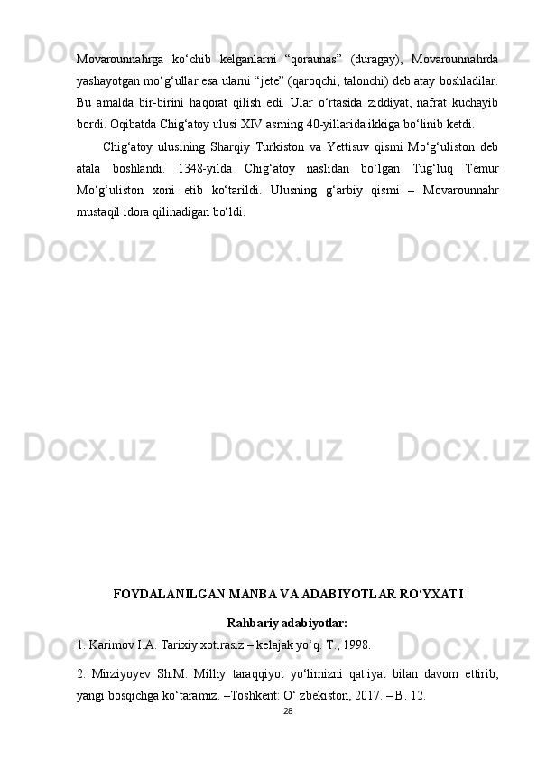 Movarounnahrga   ko‘chib   kelganlarni   “qoraunas”   (duragay),   Movarounnahrda
yashayotgan mo‘g‘ullar esa ularni “jete” (qaroqchi, talonchi) deb atay boshladilar.
Bu   amalda   bir-birini   haqorat   qilish   edi.   Ular   o‘rtasida   ziddiyat,   nafrat   kuchayib
bordi. Oqibatda Chig‘atoy ulusi XIV asrning 40-yillarida ikkiga bo‘linib ketdi.
Chig‘atoy   ulusining   Sharqiy   Turkiston   va   Yettisuv   qismi   Mo‘g‘uliston   deb
atala   boshlandi.   1348-yilda   Chig‘atoy   naslidan   bo‘lgan   Tug‘luq   Temur
Mo‘g‘uliston   xoni   etib   ko‘tarildi.   Ulusning   g‘arbiy   qismi   –   Movarounnahr
mustaqil idora qilinadigan bo‘ldi.
FOYDALANILGAN MANBA VA ADABIYOTLAR RO‘YXATI
Rahbariy adabiyotlar:
1. Karimov I.A. Tarixiy xotirasiz – kelajak yo‘q. T., 1998.
2.  
Mirziyoyev   Sh.M.   Milliy   taraqqiyot   yo‘limizni   qat'iyat   bilan   davom   ettirib,
yangi bosqichga ko‘taramiz. –Toshkent: O‘ zbekiston, 2017. – B. 12. 
28 