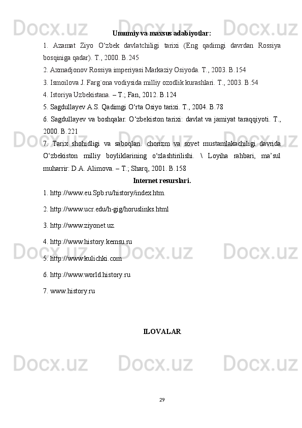 Umumiy va maxsus adabiyotlar:
1.   Azamat   Ziyo   O‘zbek   davlatchiligi   tarixi   (Eng   qadimgi   davrdan   Rossiya
bosqiniga qadar). T., 2000. B.245
2. Axmadjonov Rossiya imperiyasi Markaziy Osiyoda. T., 2003. B.154
3. Ismoilova J. Farg`ona vodiysida milliy ozodlik kurashlari. T., 2003. B.54
4. Istoriya Uzbekistana.  – T.; Fan, 2012. B.124
5. Sagdullayev A.S. Qadimgi O‘rta Osiyo tarixi. T., 2004. B.78
6. Sagdullayev va boshqalar. O‘zbekiston tarixi: davlat va jamiyat t araqqiyoti. T.,
2000. B.221
7.   Tarix   shohidligi   va   saboqlari.   chorizm   va   sovet   mustamlakachiligi   davrida
O‘zbekiston   milliy   boyliklarining   o‘zlashtirilishi.   \   Loyiha   rahbari,   ma’sul
muharrir: D.A. Alimova. – T.; Sharq, 2001. B.158
Internet resurslari.
1. http://www.eu.Spb.ru/history/index.htm.
2. http://www.ucr.edu/h-gig/horuslinks.html
3. http://www.ziyonet.uz.
4. http://www.history.kemsu.ru
5. http://www.kulichki.com
6. http://www.world.history.ru
7.  www.history.ru
ILOVALAR
29 