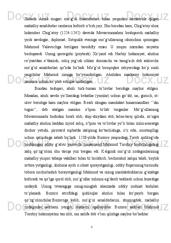 Xabash   Amid   singari   mo‘g‘ul   hukmdorlari   bilan   yaqindan   hamkoriik   qilgan
mahalliy amaldorlar ismlarini keltirib o‘tish joiz. Shu boisdan ham, Chig‘atoy ulusi
hukmdori   Chig‘atoy   (1224-1242)   davrida   Movarounnahmi   boshqarish   mahalliy
yirik   savdogar,   diplomat,   Sotqinlik   evaziga   mo‘g‘ullarning   ishonchini   qozongan
Mahmud   Yalavochga   berilgani   tasodifiy   emas.   U   xoqon   nomidan   raiyatni
boshqaradi.   Uning   qarorgohi   (poytaxti)   Xo‘jand   edi.   Harbiy   hokimiyat ,   aholini
ro‘yxatdan   o‘tkazish,   soliq   yig‘ish   ishlari   doruxachi   va   tamg‘ach   deb   ataluvchi
mo‘g‘ul   amaldor l ari   qo‘lida   bo‘ladi.   Mo‘g‘ul   bosqoqlari   ixtiyoridagi   ko‘p   sonli
jangchilar   Mahmud   izmiga   bo‘ysundirilgan.   Aholidan   markaziy   hokimiyat
xazinasi uchun ko‘plab soliqlar undirilgan.
Bundan   tashqari,   aholi   turli-tuman   to‘lovlar   berishga   majbur   etilgan.
Masalan,  aholi savdo yo‘llaridagi  bekatlar (yomlar)  uchun go‘sht, un, guruch, ot-
ulov   berishga   ham   majbur   etilgan.   Bosib   olingan   mamlakat   hunarmandlari   ‘‘din
tugun’’,   deb   atalgan   maxsus   o‘lpon   to‘lab   turganlar.   Mo‘g‘ullarning
Movarounnahr   hududini   bosib   olib,   ship-shiydam   etib,   talon-taroj   qilishi ,   so‘ngra
mahalliy aholini haddan ziyod soliq, o‘lpon va to‘lovlar yo‘li bilan zulm-asoratga
duchor   yetishi,   pirovard   oqibatda   xalqning   ko‘tarilishiga,   o‘z   erki,   mustaqilligi
uchun   qalqishiga   sabab   bo‘ladi.   1238-yilda   Buxoro   yaqinidagi   Torob   qishlog‘ida
boshlangan   oddiy   g‘alvir   yasovchi   hunarmand   Mahmud   Torobiy   boshchiligidagi
xalq   qo‘zg‘oloni   shu   tariqa   yuz   bergan   edi.   Kelgindi   mo‘g‘ul   zodagonlarining
mahalliy yiiqori tabaqa vakillari bilan til biriktirib,   bechorahol xalqni talab , boylik
orttira-yotganligi, shohona aysh u ishrat qurayotganligi, oddiy fuqaroning turmushi
tobora   nochorlashib   borayotganligi   Mahmud   va   uning   maslakdoshlarini   g‘azabga
keltiradi va qo‘lga qurol olib, mo‘g‘ullar zulmini ag‘darib tashlash uchun kurashga
undaydi.   Uning   tevaragiga   ming-minglab   alamzada   oddiy   mehnat   kishilari
to‘planadi.   Buxoro   atrofidagi   qishloqlar   aholisi   bilan   ko‘payib   borgan
qo‘zg‘olonchilar   Buxoroga   kelib ,   mo‘g‘ul   amaldorlarini,   shuningdek,   mahalliy
zodagonlar,   sadrlarni   yengib ,   shaharni   egallaydilar.   Buxoro   sadrlari   Mahmud
Torobiy hokimiyatini tan olib, uni xalifa deb e’lon qilishga majbur bo‘ladilar.
3 