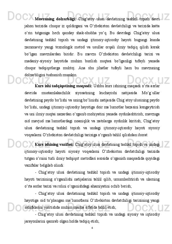 Mavzuning   dolzarbligi:   Chig‘atoy   ulusi   davlatining   tashkil   topish   davri
jahon   tarixida   chuqur   iz   qoldirgani   va   O‘zbekiston   davlatchiligi   va   tarixida   katta
o‘rin   tutganiga   hech   qanday   shak-shubha   yo‘q.   Bu   davrdagi   Chig‘atoy   ulusi
davlatining   tashkil   topish   va   undagi   ijtimoiy-iqtisodiy   hayoti   bugungi   kunda
zamonaviy   yangi   texnologik   metod   va   usullar   orqali   ilmiy   tadqiq   qilish   kerak
bo‘lgan   mavzulardan   biridir.   Bu   mavzu   O‘zbekiston   davlatchiligi   tarixi   va
madaniy-siyosiy   hayotida   muhim   burilish   nuqtasi   bo‘lganligi   tufayli   yanada
chuqur   tadqiqotlarga   muhtoj.   Ana   shu   jihatlar   tufayli   ham   bu   mavzuning
dolzarbligini tushunish mumkin. 
Kurs ishi tadqiqotining  maqsadi:   Ushbu kurs ishining maqsadi o‘rta asrlar
davrida   mustamlakachilik   siyosatining   kuchayishi   natijasida   Mo‘g`ullar
davlatining paydo bo‘lishi va uning bo‘linishi natijasida Chig`atoy ulusining paydo
bo‘lishi, undagi ijtimoiy-iqtisodiy hayotiga doir ma`lumotlar bazasini kengaytirish
va uni ilmiy nuqtai nazardan o‘rganib mohiyatini yanada oydinlashtirish; mavzuga
oid   mavjud   ma`lumotlardagi   noaniqlik   va   xatolarga   oydinlik   kiritish;   Chig‘atoy
ulusi   davlatining   tashkil   topish   va   undagi   ijtimoiy-iqtisodiy   hayoti   siyosiy
voqealarni O‘zbekiston davlatchiligi tarixiga o‘rganib tahlil qilishdan iborat.
Kurs ishining vazifasi:  Chig‘atoy ulusi  davlatining tashkil topish va undagi
ijtimoiy-iqtisodiy   hayoti   siyosiy   voqealarni   O‘zbekiston   davlatchiligi   tarixida
tutgan o‘rnini turli ilmiy tadqiqot metodlari asosida o‘rganish maqsadida quyidagi
vazifalar belgilab olindi: 
-   Chig‘atoy   ulusi   davlatining   tashkil   topish   va   undagi   ijtimoiy-iqtisodiy
hayoti   tarixining   o‘rganilishi   natijalarini   tahlil   qilib,   umumlashtirish   va   ularning
o‘rta asrlar tarixi va rolini o‘rganishdagi ahamiyatini ochib berish;  
-   Chig‘atoy   ulusi   davlatining   tashkil   topish   va   undagi   ijtimoiy-iqtisodiy
hayotiga   oid   to‘plangan   ma’lumotlarni   O‘zbekiston   davlatchiligi   tarixining   yangi
sahifalarini yoritishda muhim manba sifatida tahlil etish; 
-   Chig‘atoy   ulusi   davlatining   tashkil   topish   va   undagi   siyosiy   va   iqtisodiy
jarayonlarini qamrab olgan holda tadqiq etish; 
4 