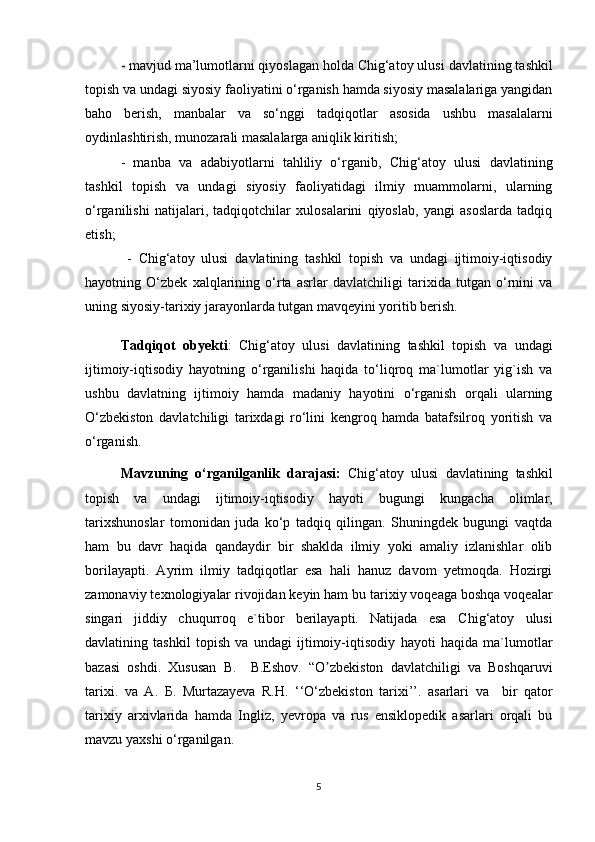 - mavjud ma’lumotlarni qiyoslagan holda Chig‘atoy ulusi  davlatining tashkil
topish va undagi  siyosiy faoliyatini o‘rganish hamda siyosiy masalalariga yangidan
baho   berish,   manbalar   va   so‘nggi   tadqiqotlar   asosida   ushbu   masalalarni
oydinlashtirish, munozarali masalalarga aniqlik kiritish; 
-   manba   va   adabiyotlarni   tahliliy   o‘rganib,   Chig‘atoy   ulusi   davlatining
tashkil   topish   va   undagi   siyosiy   faoliyatidagi   ilmiy   muammolarni,   ularning
o‘rganilishi   natijalari,   tadqiqotchilar   xulosalarini   qiyoslab,   yangi   asoslarda   tadqiq
etish;
  -   Chig‘atoy   ulusi   davlatining   tashkil   topish   va   undagi   ijtimoiy-iqtisodiy
hayot ning   O‘zbek   xalqlarining   o‘rta   asrlar   davlatchiligi   tarixida   tutgan   o‘rnini   va
uning siyosiy-tarixiy jarayonlarda tutgan mavqeyini yoritib berish.
Tadqiqot   obyekti :   Chig‘atoy   ulusi   davlatining   tashkil   topish   va   undagi
ijtimoiy-iqtisodiy   hayot ning   o‘rganilishi   haqida   to‘liqroq   ma`lumotlar   yig`ish   va
ushbu   davlatning   ijtimoiy   hamda   madaniy   hayotini   o‘rganish   orqali   ularning
O‘zbekiston   davlatchiligi   tarixdagi   ro‘lini   kengroq   hamda   batafsilroq   yoritish   va
o‘rganish.
Mavzuning   o‘rganilganlik   darajasi:   Chig‘atoy   ulusi   davlatining   tashkil
topish   va   undagi   ijtimoiy-iqtisodiy   hayoti   bugungi   kungacha   olimlar,
tarixshunoslar   tomonidan   juda   ko‘p   tadqiq   qilingan.   Shuningdek   bugungi   vaqtda
ham   bu   davr   haqida   qandaydir   bir   shaklda   ilmiy   yoki   amaliy   izlanishlar   olib
borilayapti.   Ayrim   ilmiy   tadqiqotlar   esa   hali   hanuz   davom   yetmoqda.   Hozirgi
zamonaviy texnologiyalar rivojidan keyin ham bu tarixiy voqeaga boshqa voqealar
singari   jiddiy   chuqurroq   e`tibor   berilayapti.   Natijada   esa   Chig‘atoy   ulusi
davlatining   tashkil   topish   va   undagi   ijtimoiy-iqtisodiy   hayoti   haqida   ma`lumotlar
bazasi   oshdi.   Xususan   В .     B.Eshov.   “O zbekiston   davlatchiligi   va   Boshqaruviʼ
tarixi.   va   А .   Б .   Murtazayeva   R.H.   ‘‘O‘zbekiston   tarixi’’.   asarlari   va     bir   qator
tarixiy   arxivlarida   hamda   Ingliz,   yevropa   va   rus   ensiklopedik   asarlari   orqali   bu
mavzu yaxshi o‘rganilgan.
5 
