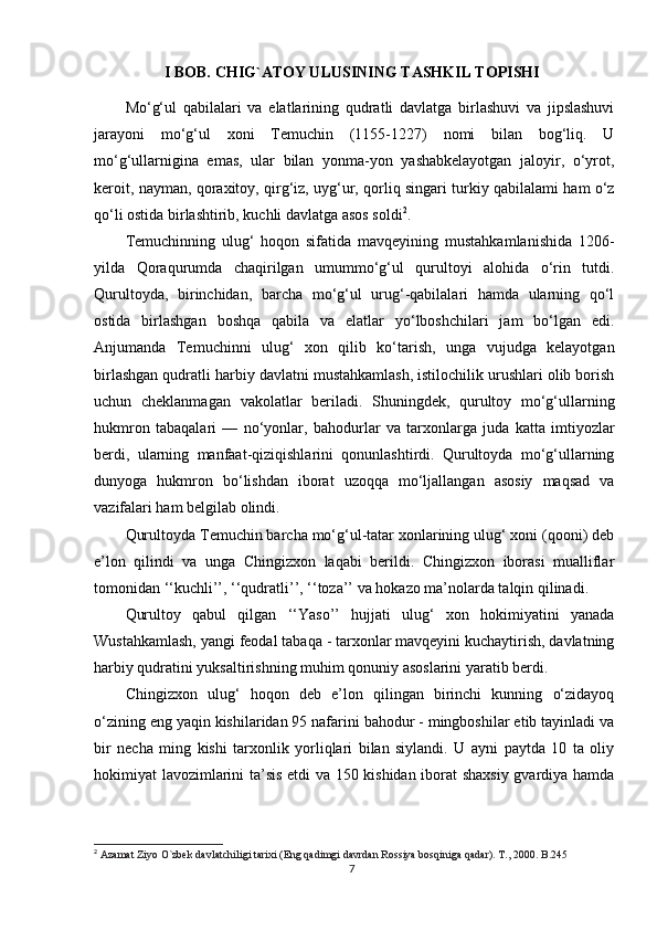I BOB. CHIG`ATOY ULUSINING TASHKIL TOPISHI
Mo‘g‘ul   qabilalari   va   elatlarining   qudratli   davlatga   birlashuvi   va   jipslashuvi
jarayoni   mo‘g‘ul   xoni   Temuchin   (1155-1227)   nomi   bilan   bog‘liq.   U
mo‘g‘ullarnigina   emas,   ular   bilan   yonma-yon   yashabkelayotgan   jaloyir,   o‘yrot,
keroit, nayman, qoraxitoy, qirg‘iz, uyg‘ur, qorliq singari turkiy qabilalami ham o‘z
qo‘li ostida birlashtirib, kuchli davlatga asos soldi 2
.
Temuchinning   ulug‘   hoqon   sifatida   mavqeyining   mustahkamlanishida   1206-
yilda   Qoraqurumda   chaqirilgan   umummo‘g‘ul   qurultoyi   alohida   o‘rin   tutdi.
Qurultoyda,   birinchidan,   barcha   mo‘g‘ul   urug‘-qabilalari   hamda   ularning   qo‘l
ostida   birlashgan   boshqa   qabila   va   elatlar   yo‘lboshchilari   jam   bo‘lgan   edi.
Anjumanda   Temuchinni   ulug‘   xon   qilib   ko‘tarish,   unga   vujudga   kelayotgan
birlashgan qudratli harbiy davlatni mustahkamlash, istilochilik urushlari olib borish
uchun   cheklanmagan   vakolatlar   beriladi.   Shuningdek,   qurultoy   mo‘g‘ullarning
hukmron   tabaqalari   —   no‘yonlar,   bahodurlar   va   tarxonlarga   juda   katta   imtiyozlar
berdi,   ularning   manfaat-qiziqishlarini   qonunlashtirdi.   Qurultoyda   mo‘g‘ullarning
dunyoga   hukmron   bo‘lishdan   iborat   uzoqqa   mo‘ljallangan   asosiy   maqsad   va
vazifalari ham belgilab olindi.
Qurultoyda Temuchin barcha mo‘g‘ul-tatar xonlarining ulug‘ xoni (qooni) deb
e’lon   qilindi   va   unga   Chingizxon   laqabi   berildi.   Chingizxon   iborasi   mualliflar
tomonidan ‘‘kuchli’’, ‘‘qudratli’’, ‘‘toza’’ va hokazo ma’nolarda talqin qilinadi.
Qurultoy   qabul   qilgan   ‘‘Yaso’’   hujjati   ulug‘   xon   hokimiyatini   yanada
Wustahkamlash, yangi feodal tabaqa - tarxonlar mavqeyini kuchaytirish, davlatning
harbiy qudratini yuksaltirishning muhim qonuniy asoslarini yaratib berdi.
Chingizxon   ulug‘   hoqon   deb   e’lon   qilingan   birinchi   kunning   o‘zidayoq
o‘zining eng yaqin kishilaridan 95 nafarini bahodur - mingboshilar etib tayinladi va
bir   necha   ming   kishi   tarxonlik   yorliqlari   bilan   siylandi.   U   ayni   paytda   10   ta   oliy
hokimiyat lavozimlarini ta’sis etdi va 150 kishidan iborat shaxsiy gvardiya hamda
2
  Azamat Ziyo O`zbek davlatchiligi tarixi (Eng qadimgi davrdan Rossiya bosqiniga qadar). T., 2000. B.245
7 