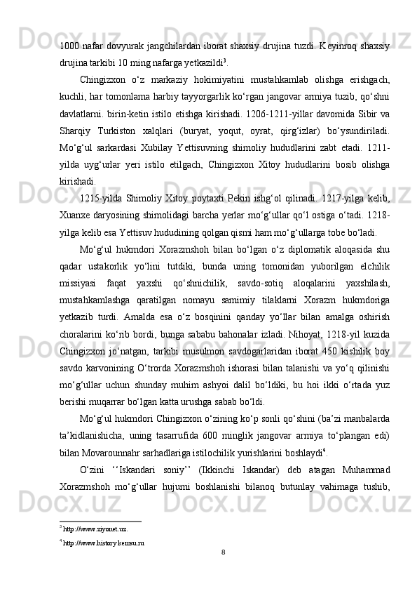 1000  nafar  dovyurak  jangchilardan  iborat   shaxsiy   drujina  tuzdi.  Keyinroq  shaxsiy
drujina tarkibi 10 ming nafarga yetkazildi 3
.
Chingizxon   o‘z   markaziy   hokimiyatini   mustahkamlab   olishga   erishgach,
kuchli, har tomonlama harbiy tayyorgarlik ko‘rgan jangovar armiya tuzib, qo‘shni
davlatlarni. birin-ketin istilo etishga kirishadi. 1206-1211-yillar  davomida Sibir  va
Sharqiy   Turkiston   xalqlari   (buryat,   yoqut,   oyrat,   qirg‘izlar)   bo‘ysundiriladi.
Mo‘g‘ul   sarkardasi   Xubilay   Yettisuvning   shimoliy   hududlarini   zabt   etadi.   1211-
yilda   uyg‘urlar   yeri   istilo   etilgach,   Chingizxon   Xitoy   hududlarini   bosib   olishga
kirishadi.
1215-yilda   Shimoliy   Xitoy   poytaxti   Pekin   ishg‘ol   qilinadi.   1217-yilga   kelib,
Xuanxe daryosining shimolidagi barcha yerlar mo‘g‘ullar qo‘l ostiga o‘tadi. 1218-
yilga kelib esa Yettisuv hududining qolgan qismi ham mo‘g‘ullarga tobe bo‘ladi.
Mo‘g‘ul   hukmdori   Xorazmshoh   bilan   bo‘lgan   o‘z   diplomatik   aloqasida   shu
qadar   ustakorlik   yo‘lini   tutdiki,   bunda   uning   tomonidan   yuborilgan   elchilik
missiyasi   faqat   yaxshi   qo‘shnichilik,   savdo-sotiq   aloqalarini   yaxshilash,
mustahkamlashga   qaratilgan   nomayu   samimiy   tilaklarni   Xorazm   hukmdoriga
yetkazib   turdi.   Amalda   esa   o‘z   bosqinini   qanday   yo‘llar   bilan   amalga   oshirish
choralarini   ko‘rib   bordi,   bunga   sababu   bahonalar   izladi.   Nihoyat,   1218-yil   kuzida
Chingizxon   jo‘natgan,   tarkibi   musulmon   savdogarlaridan   iborat   450   kishilik   boy
savdo   karvonining   O‘trorda   Xorazmshoh   ishorasi   bilan   talanishi   va   yo‘q   qilinishi
mo‘g‘ullar   uchun   shunday   muhim   ashyoi   dalil   bo‘ldiki,   bu   hoi   ikki   o‘rtada   yuz
berishi muqarrar bo‘lgan katta urushga sabab bo‘ldi.
Mo‘g‘ul hukmdori Chingizxon o‘zining ko‘p sonli qo‘shini (ba’zi manbalarda
ta’kidlanishicha,   uning   tasarrufida   600   minglik   jangovar   armiya   to‘plangan   edi)
bilan Movarounnahr sarhadlariga istilochilik yurishlarini boshlaydi 4
.
O‘zini   ‘‘Iskandari   soniy’’   (Ikkinchi   Iskandar)   deb   atagan   Muhammad
Xorazmshoh   mo‘g‘ullar   hujumi   boshlanishi   bilanoq   butunlay   vahimaga   tushib,
3
  http://www.ziyonet.uz.
4
  http://www.history.kemsu.ru
8 