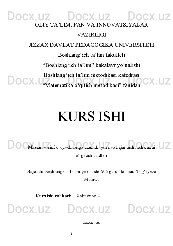 1OLIY TA’LIM, FAN VA INNOVATSIYALAR
VAZIRLIGI
JIZZAX DAVLAT PEDAGOGIKA UNIVERSITETI
Boshlang‘ich ta’lim fakulteti
“Boshlang‘ich ta’lim” bakalavr yo‘nalishi
Boshlang‘ich ta’lim metodikasi kafedrasi
“Matematika o‘qitish metodikasi” fanidan
KURS ISHI
Mavzu:   4-sinf o‘quvchilariga uzunlik, yuza va hajm tushunchalarini
o‘rgatish usullari
Bajardi:   Boshlang'ich ta'lim yo'nalishi  506  guruh talabasi Tog ayevaʻ
Mohidil
Kurs ishi rahbari:     Xolmonov U.
JIZZAX – 202 