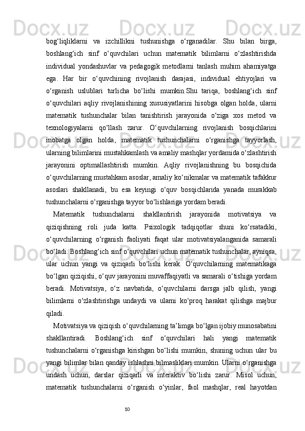 10bog‘liqliklarni   va   izchillikni   tushunishga   o‘rganadilar.   Shu   bilan   birga,
boshlang‘ich   sinf   o‘quvchilari   uchun   matematik   bilimlarni   o‘zlashtirishda
individual   yondashuvlar   va   pedagogik   metodlarni   tanlash   muhim   ahamiyatga
ega.   Har   bir   o‘quvchining   rivojlanish   darajasi,   individual   ehtiyojlari   va
o‘rganish   uslublari   turlicha   bo‘lishi   mumkin.Shu   tariqa,   boshlang‘ich   sinf
o‘quvchilari   aqliy   rivojlanishining   xususiyatlarini   hisobga   olgan   holda,   ularni
matematik   tushunchalar   bilan   tanishtirish   jarayonida   o‘ziga   xos   metod   va
texnologiyalarni   qo‘llash   zarur.   O‘quvchilarning   rivojlanish   bosqichlarini
inobatga   olgan   holda,   matematik   tushunchalarni   o‘rganishga   tayyorlash,
ularning bilimlarini mustahkamlash va amaliy mashqlar yordamida o‘zlashtirish
jarayonini   optimallashtirish   mumkin.   Aqliy   rivojlanishning   bu   bosqichida
o‘quvchilarning mustahkam asoslar, amaliy ko‘nikmalar va matematik tafakkur
asoslari   shakllanadi,   bu   esa   keyingi   o‘quv   bosqichlarida   yanada   murakkab
tushunchalarni o‘rganishga tayyor bo‘lishlariga yordam beradi.
Matematik   tushunchalarni   shakllantirish   jarayonida   motivatsiya   va
qiziqishning   roli   juda   katta.   Psixologik   tadqiqotlar   shuni   ko‘rsatadiki,
o‘quvchilarning   o‘rganish   faoliyati   faqat   ular   motivatsiyalanganida   samarali
bo‘ladi. Boshlang‘ich sinf o‘quvchilari uchun matematik tushunchalar, ayniqsa,
ular   uchun   yangi   va   qiziqarli   bo‘lishi   kerak.   O‘quvchilarning   matematikaga
bo‘lgan qiziqishi, o‘quv jarayonini muvaffaqiyatli va samarali o‘tishiga yordam
beradi.   Motivatsiya,   o‘z   navbatida,   o‘quvchilarni   darsga   jalb   qilish,   yangi
bilimlarni   o‘zlashtirishga   undaydi   va   ularni   ko‘proq   harakat   qilishga   majbur
qiladi.
Motivatsiya va qiziqish o‘quvchilarning ta’limga bo‘lgan ijobiy munosabatini
shakllantiradi.   Boshlang‘ich   sinf   o‘quvchilari   hali   yangi   matematik
tushunchalarni   o‘rganishga   kirishgan   bo‘lishi   mumkin,   shuning   uchun   ular   bu
yangi bilimlar bilan qanday ishlashni bilmasliklari mumkin. Ularni o‘rganishga
undash   uchun,   darslar   qiziqarli   va   interaktiv   bo‘lishi   zarur.   Misol   uchun,
matematik   tushunchalarni   o‘rganish   o‘yinlar,   faol   mashqlar,   real   hayotdan 