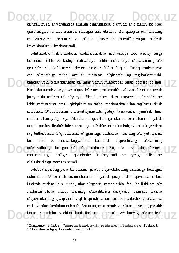 11olingan misollar yordamida amalga oshirilganda, o‘quvchilar o‘zlarini ko‘proq
qiziqtirilgan   va   faol   ishtirok   etadigan   hiss   etadilar.   Bu   qiziqish   esa   ularning
motivatsiyasini   oshiradi   va   o‘quv   jarayonida   muvaffaqiyatga   erishish
imkoniyatlarini kuchaytiradi.
Matematik   tushunchalarni   shakllantirishda   motivatsiya   ikki   asosiy   turga
bo‘linadi:   ichki   va   tashqi   motivatsiya.   Ichki   motivatsiya   o‘quvchining   o‘z
qiziqishidan,   o‘z   bilimini   oshirish   istagidan   kelib   chiqadi.   Tashqi   motivatsiya
esa,   o‘quvchiga   tashqi   omillar,   masalan,   o‘qituvchining   rag‘batlantirishi,
baholar   yoki   o‘zlashtirilgan   bilimlar   uchun   mukofotlar   bilan   bog‘liq   bo‘ladi.
Har ikkala motivatsiya turi o‘quvchilarning matematik tushunchalarni o‘rganish
jarayonida   muhim   rol   o‘ynaydi.   Shu   boisdan,   dars   jarayonida   o‘quvchilarni
ichki   motivatsiya   orqali   qiziqtirish   va   tashqi   motivatsiya   bilan   rag‘batlantirish
muhimdir.O‘quvchilarni   motivatsiyalashda   ijobiy   tasavvurlar   yaratish   ham
muhim   ahamiyatga   ega.   Masalan,   o‘quvchilarga   ular   matematikani   o‘rgatish
orqali qanday foydali bilimlarga ega bo‘lishlarini ko‘rsatish, ularni o‘rganishga
rag‘batlantiradi.   O‘quvchilarni   o‘rganishga   undashda,   ularning   o‘z   yutuqlarini
tan   olish   va   muvaffaqiyatlarni   baholash   o‘quvchilarga   o‘zlarining
qobiliyatlariga   bo‘lgan   ishonchni   oshiradi.   Bu,   o‘z   navbatida,   ularning
matematikaga   bo‘lgan   qiziqishini   kuchaytiradi   va   yangi   bilimlarni
o‘zlashtirishga yordam beradi. 6
Motivatsiyaning   yana   bir   muhim   jihati,   o‘quvchilarning   darslarga   faolligini
oshirishdir.   Matematik   tushunchalarni   o‘rganish   jarayonida   o‘quvchilarni   faol
ishtirok   etishga   jalb   qilish,   ular   o‘rgatish   metodlarida   faol   bo‘lishi   va   o‘z
fikrlarini   ifoda   etishi,   ularning   o‘zlashtirish   darajasini   oshiradi.   Bunda
o‘quvchilarning   qiziqishini   saqlab   qolish   uchun   turli   xil   didaktik   vositalar   va
metodlardan foydalanish kerak. Masalan, muammoli vazifalar, o‘yinlar, guruhli
ishlar,   masalalar   yechish   kabi   faol   metodlar   o‘quvchilarning   o‘zlashtirish
6
  Xamdamov, S. (2018).  Pedagogik texnologiyalar va ularning ta’limdagi o‘rni.  Toshkent: 
O‘zbekiston pedagogika akademiyasi, 168 b. 