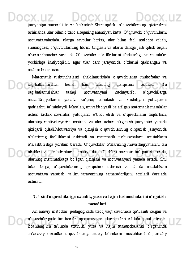 12jarayoniga   samarali   ta’sir   ko‘rsatadi.Shuningdek,   o‘quvchilarning   qiziqishini
oshirishda ular bilan o‘zaro aloqaning ahamiyati katta. O‘qituvchi o‘quvchilarni
motivatsiyalashda,   ularga   savollar   berish,   ular   bilan   faol   muloqot   qilish,
shuningdek,   o‘quvchilarning   fikrini   tinglash   va   ularni   darsga   jalb   qilish   orqali
o‘zaro   ishonchni   yaratadi.   O‘quvchilar   o‘z   fikrlarini   ifodalashga   va   masalalar
yechishga   ishtiyoqlidir,   agar   ular   dars   jarayonida   o‘zlarini   qadrlangan   va
muhim his qilishsa.
Matematik   tushunchalarni   shakllantirishda   o‘quvchilarga   mukofotlar   va
rag‘batlantirishlar   berish   ham   ularning   qiziqishini   oshiradi.   Bu
rag‘batlantirishlar   tashqi   motivatsiyani   kuchaytirib,   o‘quvchilarga
muvaffaqiyatlarini   yanada   ko‘proq   baholash   va   erishilgan   yutuqlarini
qadrlashni ta’minlaydi. Masalan, muvaffaqiyatli bajarilgan matematik masalalar
uchun   kichik   sovrinlar,   yutuqlarni   e’tirof   etish   va   o‘quvchilarni   taqdirlash,
ularning   motivatsiyasini   oshiradi   va   ular   uchun   o‘rganish   jarayonini   yanada
qiziqarli   qiladi.Motivatsiya   va   qiziqish   o‘quvchilarning   o‘rganish   jarayonida
o‘zlarining   faolliklarini   oshiradi   va   matematik   tushunchalarni   mustahkam
o‘zlashtirishga   yordam   beradi.   O‘quvchilar   o‘zlarining   muvaffaqiyatlarini   tan
olishlari   va   o‘z   bilimlarini   amaliyotda   qo‘llashlari   mumkin   bo‘lgan   sharoitda,
ularning   matematikaga   bo‘lgan   qiziqishi   va   motivatsiyasi   yanada   ortadi.   Shu
bilan   birga,   o‘quvchilarning   qiziqishini   oshirish   va   ularda   mustahkam
motivatsiya   yaratish,   ta’lim   jarayonining   samaradorligini   sezilarli   darajada
oshiradi.
2.  4-sinf o'quvchilariga uzunlik, yuza va hajm tushunchalarini o‘rgatish
metodlari
An’anaviy metodlar, pedagogikada uzoq vaqt davomida qo‘llanib kelgan va
o‘quvchilarga ta’lim berishning asosiy vositalaridan biri sifatida qabul qilinadi.
Boshlang‘ich   ta’limda   uzunlik,   yuza   va   hajm   tushunchalarini   o‘rgatishda
an’anaviy   metodlar   o‘quvchilarga   asosiy   bilimlarni   mustahkamlash,   amaliy 