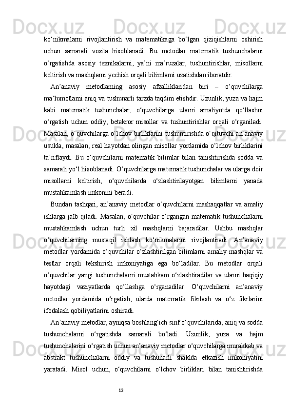 13ko‘nikmalarni   rivojlantirish   va   matematikaga   bo‘lgan   qiziqishlarni   oshirish
uchun   samarali   vosita   hisoblanadi.   Bu   metodlar   matematik   tushunchalarni
o‘rgatishda   asosiy   texnikalarni,   ya’ni   ma’ruzalar,   tushuntirishlar,   misollarni
keltirish va mashqlarni yechish orqali bilimlarni uzatishdan iboratdir.
An’anaviy   metodlarning   asosiy   afzalliklaridan   biri   –   o‘quvchilarga
ma’lumotlarni aniq va tushunarli tarzda taqdim etishdir. Uzunlik, yuza va hajm
kabi   matematik   tushunchalar,   o‘quvchilarga   ularni   amaliyotda   qo‘llashni
o‘rgatish   uchun   oddiy,   betakror   misollar   va   tushuntirishlar   orqali   o‘rganiladi.
Masalan, o‘quvchilarga o‘lchov birliklarini tushuntirishda o‘qituvchi an’anaviy
usulda, masalan, real hayotdan olingan misollar yordamida o‘lchov birliklarini
ta’riflaydi.   Bu   o‘quvchilarni   matematik   bilimlar   bilan   tanishtirishda   sodda   va
samarali yo‘l hisoblanadi. O‘quvchilarga matematik tushunchalar va ularga doir
misollarni   keltirish,   o‘quvchilarda   o‘zlashtirilayotgan   bilimlarni   yanada
mustahkamlash imkonini beradi.
Bundan   tashqari,   an’anaviy   metodlar   o‘quvchilarni   mashaqqatlar   va   amaliy
ishlarga   jalb  qiladi.  Masalan,   o‘quvchilar   o‘rgangan   matematik   tushunchalarni
mustahkamlash   uchun   turli   xil   mashqlarni   bajaradilar.   Ushbu   mashqlar
o‘quvchilarning   mustaqil   ishlash   ko‘nikmalarini   rivojlantiradi.   An’anaviy
metodlar   yordamida   o‘quvchilar   o‘zlashtirilgan   bilimlarni   amaliy   mashqlar   va
testlar   orqali   tekshirish   imkoniyatiga   ega   bo‘ladilar.   Bu   metodlar   orqali
o‘quvchilar   yangi  tushunchalarni  mustahkam  o‘zlashtiradilar  va  ularni   haqiqiy
hayotdagi   vaziyatlarda   qo‘llashga   o‘rganadilar.   O‘quvchilarni   an’anaviy
metodlar   yordamida   o‘rgatish,   ularda   matematik   fikrlash   va   o‘z   fikrlarini
ifodalash qobiliyatlarini oshiradi.
An’anaviy metodlar, ayniqsa boshlang‘ich sinf o‘quvchilarida, aniq va sodda
tushunchalarni   o‘rgatishda   samarali   bo‘ladi.   Uzunlik,   yuza   va   hajm
tushunchalarini o‘rgatish uchun an’anaviy metodlar o‘quvchilarga murakkab va
abstrakt   tushunchalarni   oddiy   va   tushunarli   shaklda   etkazish   imkoniyatini
yaratadi.   Misol   uchun,   o‘quvchilarni   o‘lchov   birliklari   bilan   tanishtirishda 
