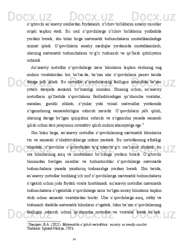 14o‘qituvchi an’anaviy usullardan foydalanib, o‘lchov birliklarini amaliy misollar
orqali   taqdim   etadi.   Bu   usul   o‘quvchilarga   o‘lchov   birliklarini   yodlashda
yordam   beradi,   shu   bilan   birga   matematik   tushunchalarni   mustahkamlashga
xizmat   qiladi.   O‘quvchilarni   amaliy   mashqlar   yordamida   mustahkamlash,
ularning   matematik   tushunchalarni   to‘g‘ri   tushunish   va   qo‘llash   qobiliyatini
oshiradi.
An’anaviy   metodlar   o‘quvchilarga   zarur   bilimlarni   taqdim   etishning   eng
muhim   vositalaridan   biri   bo‘lsa-da,   ba’zan   ular   o‘quvchilarni   passiv   tarzda
darsga   jalb   qiladi.   Bu   metodlar   o‘quvchilarning   faolligini   oshirishda   ba’zan
yetarli   darajada   samarali   bo‘lmasligi   mumkin.   Shuning   uchun,   an’anaviy
metodlarni   qo‘llashda   o‘quvchilarni   faollashtiradigan   qo‘shimcha   vositalar,
masalan,   guruhli   ishlash,   o‘yinlar   yoki   vizual   materiallar   yordamida
o‘rganishning   samaradorligini   oshirish   zarurdir.   O‘quvchilarni   jalb   qilish,
ularning   darsga   bo‘lgan   qiziqishini   oshirish   va   o‘rganishni   yanada   samarali
qilish uchun dars jarayonini interaktiv qilish muhim ahamiyatga ega. 7
Shu   bilan   birga,   an’anaviy   metodlar   o‘quvchilarning   matematik   bilimlarini
tez   va   samarali   o‘zlashtirishlariga   imkon   yaratadi.   Bu   metodlarning   afzalligi
shundaki,   o‘quvchilar   o‘qituvchidan   to‘g‘ridan-to‘g‘ri   ma’lumot   olishadi,   bu
esa   bilimlarning   aniq   va   mustahkam   bo‘lishiga   yordam   beradi.   O‘qituvchi
tomonidan   berilgan   misollar   va   tushuntirishlar   o‘quvchilarga   matematik
tushunchalarni   yanada   yaxshiroq   tushunishga   yordam   beradi.   Shu   tarzda,
an’anaviy metodlar boshlang‘ich sinf o‘quvchilariga matematik tushunchalarni
o‘rgatish uchun juda foydali vosita hisoblanadi. an’anaviy metodlar matematik
tushunchalarni o‘rgatishda o‘quvchilarga zarur bo‘lgan asosiy bilimlarni taqdim
etish   uchun   samarali   vositalardan   biridir.   Ular   o‘quvchilarga   aniq,   oddiy   va
tushunarli shaklda matematik bilimlarni o‘rgatadi, lekin ba’zan o‘quvchilarning
faolligini   oshirish   uchun   qo‘shimcha   metodlar   va   vositalar   kerak   bo‘ladi.
7
  Sharipov, B.A. (2021).  Matematika o‘qitish metodikasi: nazariy va amaliy asoslar.  
Toshkent: Iqtisod-Moliya, 270 b. 
