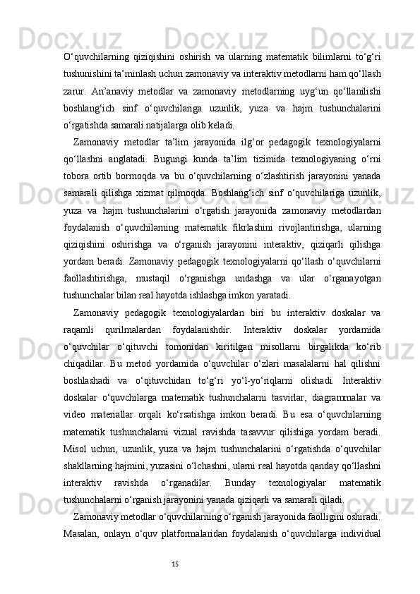 15O‘quvchilarning   qiziqishini   oshirish   va   ularning   matematik   bilimlarni   to‘g‘ri
tushunishini ta’minlash uchun zamonaviy va interaktiv metodlarni ham qo‘llash
zarur.   An’anaviy   metodlar   va   zamonaviy   metodlarning   uyg‘un   qo‘llanilishi
boshlang‘ich   sinf   o‘quvchilariga   uzunlik,   yuza   va   hajm   tushunchalarini
o‘rgatishda samarali natijalarga olib keladi.
Zamonaviy   metodlar   ta’lim   jarayonida   ilg‘or   pedagogik   texnologiyalarni
qo‘llashni   anglatadi.   Bugungi   kunda   ta’lim   tizimida   texnologiyaning   o‘rni
tobora   ortib   bormoqda   va   bu   o‘quvchilarning   o‘zlashtirish   jarayonini   yanada
samarali   qilishga   xizmat   qilmoqda.   Boshlang‘ich   sinf   o‘quvchilariga   uzunlik,
yuza   va   hajm   tushunchalarini   o‘rgatish   jarayonida   zamonaviy   metodlardan
foydalanish   o‘quvchilarning   matematik   fikrlashini   rivojlantirishga,   ularning
qiziqishini   oshirishga   va   o‘rganish   jarayonini   interaktiv,   qiziqarli   qilishga
yordam   beradi.   Zamonaviy   pedagogik   texnologiyalarni   qo‘llash   o‘quvchilarni
faollashtirishga,   mustaqil   o‘rganishga   undashga   va   ular   o‘rganayotgan
tushunchalar bilan real hayotda ishlashga imkon yaratadi.
Zamonaviy   pedagogik   texnologiyalardan   biri   bu   interaktiv   doskalar   va
raqamli   qurilmalardan   foydalanishdir.   Interaktiv   doskalar   yordamida
o‘quvchilar   o‘qituvchi   tomonidan   kiritilgan   misollarni   birgalikda   ko‘rib
chiqadilar.   Bu   metod   yordamida   o‘quvchilar   o‘zlari   masalalarni   hal   qilishni
boshlashadi   va   o‘qituvchidan   to‘g‘ri   yo‘l-yo‘riqlarni   olishadi.   Interaktiv
doskalar   o‘quvchilarga   matematik   tushunchalarni   tasvirlar,   diagrammalar   va
video   materiallar   orqali   ko‘rsatishga   imkon   beradi.   Bu   esa   o‘quvchilarning
matematik   tushunchalarni   vizual   ravishda   tasavvur   qilishiga   yordam   beradi.
Misol   uchun,   uzunlik,   yuza   va   hajm   tushunchalarini   o‘rgatishda   o‘quvchilar
shakllarning hajmini, yuzasini o‘lchashni, ularni real hayotda qanday qo‘llashni
interaktiv   ravishda   o‘rganadilar.   Bunday   texnologiyalar   matematik
tushunchalarni o‘rganish jarayonini yanada qiziqarli va samarali qiladi.
Zamonaviy metodlar o‘quvchilarning o‘rganish jarayonida faolligini oshiradi.
Masalan,   onlayn   o‘quv   platformalaridan   foydalanish   o‘quvchilarga   individual 
