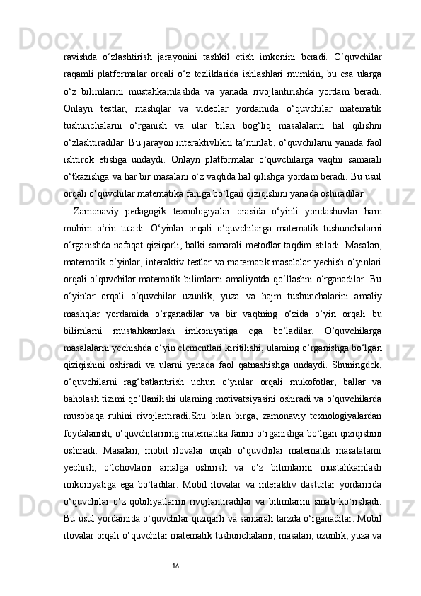 16ravishda   o‘zlashtirish   jarayonini   tashkil   etish   imkonini   beradi.   O‘quvchilar
raqamli   platformalar   orqali   o‘z   tezliklarida   ishlashlari   mumkin,   bu   esa   ularga
o‘z   bilimlarini   mustahkamlashda   va   yanada   rivojlantirishda   yordam   beradi.
Onlayn   testlar,   mashqlar   va   videolar   yordamida   o‘quvchilar   matematik
tushunchalarni   o‘rganish   va   ular   bilan   bog‘liq   masalalarni   hal   qilishni
o‘zlashtiradilar. Bu jarayon interaktivlikni ta’minlab, o‘quvchilarni yanada faol
ishtirok   etishga   undaydi.   Onlayn   platformalar   o‘quvchilarga   vaqtni   samarali
o‘tkazishga va har bir masalani o‘z vaqtida hal qilishga yordam beradi. Bu usul
orqali o‘quvchilar matematika faniga bo‘lgan qiziqishini yanada oshiradilar.
Zamonaviy   pedagogik   texnologiyalar   orasida   o‘yinli   yondashuvlar   ham
muhim   o‘rin   tutadi.   O‘yinlar   orqali   o‘quvchilarga   matematik   tushunchalarni
o‘rganishda nafaqat  qiziqarli, balki samarali  metodlar taqdim  etiladi. Masalan,
matematik o‘yinlar, interaktiv testlar va matematik masalalar  yechish o‘yinlari
orqali o‘quvchilar matematik bilimlarni amaliyotda qo‘llashni o‘rganadilar. Bu
o‘yinlar   orqali   o‘quvchilar   uzunlik,   yuza   va   hajm   tushunchalarini   amaliy
mashqlar   yordamida   o‘rganadilar   va   bir   vaqtning   o‘zida   o‘yin   orqali   bu
bilimlarni   mustahkamlash   imkoniyatiga   ega   bo‘ladilar.   O‘quvchilarga
masalalarni yechishda o‘yin elementlari kiritilishi, ularning o‘rganishga bo‘lgan
qiziqishini   oshiradi   va   ularni   yanada   faol   qatnashishga   undaydi.   Shuningdek,
o‘quvchilarni   rag‘batlantirish   uchun   o‘yinlar   orqali   mukofotlar,   ballar   va
baholash tizimi qo‘llanilishi ularning motivatsiyasini oshiradi va o‘quvchilarda
musobaqa   ruhini   rivojlantiradi.Shu   bilan   birga,   zamonaviy   texnologiyalardan
foydalanish, o‘quvchilarning matematika fanini o‘rganishga bo‘lgan qiziqishini
oshiradi.   Masalan,   mobil   ilovalar   orqali   o‘quvchilar   matematik   masalalarni
yechish,   o‘lchovlarni   amalga   oshirish   va   o‘z   bilimlarini   mustahkamlash
imkoniyatiga   ega   bo‘ladilar.   Mobil   ilovalar   va   interaktiv   dasturlar   yordamida
o‘quvchilar   o‘z   qobiliyatlarini   rivojlantiradilar   va   bilimlarini   sinab   ko‘rishadi.
Bu usul yordamida o‘quvchilar qiziqarli va samarali tarzda o‘rganadilar. Mobil
ilovalar orqali o‘quvchilar matematik tushunchalarni, masalan, uzunlik, yuza va 