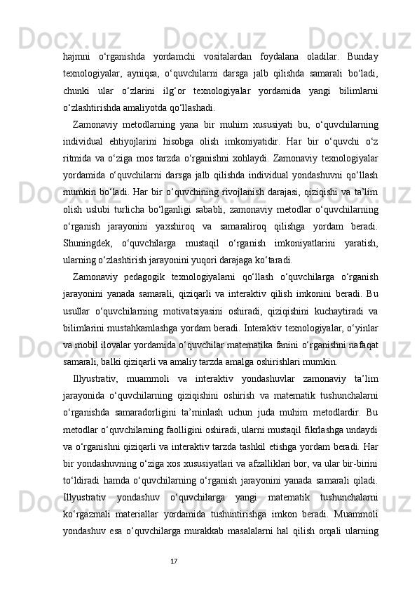 17hajmni   o‘rganishda   yordamchi   vositalardan   foydalana   oladilar.   Bunday
texnologiyalar,   ayniqsa,   o‘quvchilarni   darsga   jalb   qilishda   samarali   bo‘ladi,
chunki   ular   o‘zlarini   ilg‘or   texnologiyalar   yordamida   yangi   bilimlarni
o‘zlashtirishda amaliyotda qo‘llashadi.
Zamonaviy   metodlarning   yana   bir   muhim   xususiyati   bu,   o‘quvchilarning
individual   ehtiyojlarini   hisobga   olish   imkoniyatidir.   Har   bir   o‘quvchi   o‘z
ritmida   va   o‘ziga   mos   tarzda   o‘rganishni   xohlaydi.   Zamonaviy   texnologiyalar
yordamida   o‘quvchilarni   darsga   jalb   qilishda   individual   yondashuvni   qo‘llash
mumkin   bo‘ladi.   Har   bir   o‘quvchining   rivojlanish   darajasi,   qiziqishi   va   ta’lim
olish   uslubi   turlicha   bo‘lganligi   sababli,   zamonaviy   metodlar   o‘quvchilarning
o‘rganish   jarayonini   yaxshiroq   va   samaraliroq   qilishga   yordam   beradi.
Shuningdek,   o‘quvchilarga   mustaqil   o‘rganish   imkoniyatlarini   yaratish,
ularning o‘zlashtirish jarayonini yuqori darajaga ko‘taradi.
Zamonaviy   pedagogik   texnologiyalarni   qo‘llash   o‘quvchilarga   o‘rganish
jarayonini   yanada   samarali,   qiziqarli   va   interaktiv   qilish   imkonini   beradi.   Bu
usullar   o‘quvchilarning   motivatsiyasini   oshiradi,   qiziqishini   kuchaytiradi   va
bilimlarini mustahkamlashga yordam beradi. Interaktiv texnologiyalar, o‘yinlar
va mobil ilovalar yordamida o‘quvchilar matematika fanini o‘rganishni nafaqat
samarali, balki qiziqarli va amaliy tarzda amalga oshirishlari mumkin.
Illyustrativ,   muammoli   va   interaktiv   yondashuvlar   zamonaviy   ta’lim
jarayonida   o‘quvchilarning   qiziqishini   oshirish   va   matematik   tushunchalarni
o‘rganishda   samaradorligini   ta’minlash   uchun   juda   muhim   metodlardir.   Bu
metodlar o‘quvchilarning faolligini oshiradi, ularni mustaqil fikrlashga undaydi
va o‘rganishni qiziqarli va interaktiv tarzda tashkil etishga yordam beradi. Har
bir yondashuvning o‘ziga xos xususiyatlari va afzalliklari bor, va ular bir-birini
to‘ldiradi   hamda   o‘quvchilarning   o‘rganish   jarayonini   yanada   samarali   qiladi.
Illyustrativ   yondashuv   o‘quvchilarga   yangi   matematik   tushunchalarni
ko‘rgazmali   materiallar   yordamida   tushuntirishga   imkon   beradi.   Muammoli
yondashuv   esa   o‘quvchilarga   murakkab   masalalarni   hal   qilish   orqali   ularning 