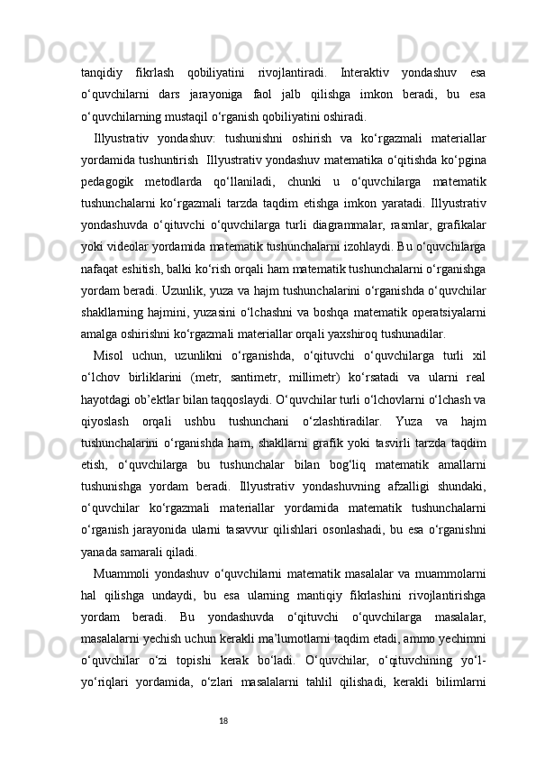18tanqidiy   fikrlash   qobiliyatini   rivojlantiradi.   Interaktiv   yondashuv   esa
o‘quvchilarni   dars   jarayoniga   faol   jalb   qilishga   imkon   beradi,   bu   esa
o‘quvchilarning mustaqil o‘rganish qobiliyatini oshiradi.
Illyustrativ   yondashuv:   tushunishni   oshirish   va   ko‘rgazmali   materiallar
yordamida tushuntirish   Illyustrativ yondashuv matematika o‘qitishda ko‘pgina
pedagogik   metodlarda   qo‘llaniladi,   chunki   u   o‘quvchilarga   matematik
tushunchalarni   ko‘rgazmali   tarzda   taqdim   etishga   imkon   yaratadi.   Illyustrativ
yondashuvda   o‘qituvchi   o‘quvchilarga   turli   diagrammalar,   rasmlar,   grafikalar
yoki videolar yordamida matematik tushunchalarni izohlaydi. Bu o‘quvchilarga
nafaqat eshitish, balki ko‘rish orqali ham matematik tushunchalarni o‘rganishga
yordam beradi. Uzunlik, yuza va hajm tushunchalarini o‘rganishda o‘quvchilar
shakllarning hajmini, yuzasini  o‘lchashni  va boshqa  matematik operatsiyalarni
amalga oshirishni ko‘rgazmali materiallar orqali yaxshiroq tushunadilar.
Misol   uchun,   uzunlikni   o‘rganishda,   o‘qituvchi   o‘quvchilarga   turli   xil
o‘lchov   birliklarini   (metr,   santimetr,   millimetr)   ko‘rsatadi   va   ularni   real
hayotdagi ob’ektlar bilan taqqoslaydi. O‘quvchilar turli o‘lchovlarni o‘lchash va
qiyoslash   orqali   ushbu   tushunchani   o‘zlashtiradilar.   Yuza   va   hajm
tushunchalarini   o‘rganishda   ham,   shakllarni   grafik   yoki   tasvirli   tarzda   taqdim
etish,   o‘quvchilarga   bu   tushunchalar   bilan   bog‘liq   matematik   amallarni
tushunishga   yordam   beradi.   Illyustrativ   yondashuvning   afzalligi   shundaki,
o‘quvchilar   ko‘rgazmali   materiallar   yordamida   matematik   tushunchalarni
o‘rganish   jarayonida   ularni   tasavvur   qilishlari   osonlashadi,   bu   esa   o‘rganishni
yanada samarali qiladi.
Muammoli   yondashuv   o‘quvchilarni   matematik   masalalar   va   muammolarni
hal   qilishga   undaydi,   bu   esa   ularning   mantiqiy   fikrlashini   rivojlantirishga
yordam   beradi.   Bu   yondashuvda   o‘qituvchi   o‘quvchilarga   masalalar,
masalalarni yechish uchun kerakli ma’lumotlarni taqdim etadi, ammo yechimni
o‘quvchilar   o‘zi   topishi   kerak   bo‘ladi.   O‘quvchilar,   o‘qituvchining   yo‘l-
yo‘riqlari   yordamida,   o‘zlari   masalalarni   tahlil   qilishadi,   kerakli   bilimlarni 