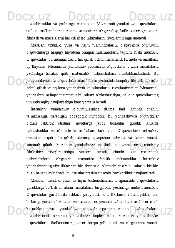 19o‘zlashtiradilar   va   yechimga   erishadilar.   Muammoli   yondashuv   o‘quvchilarni
nafaqat ma’lum bir matematik tushunchani o‘rganishga, balki ularning mustaqil
fikrlash va masalalarni hal qilish ko‘nikmalarini rivojlantirishga undaydi.
Masalan,   uzunlik,   yuza   va   hajm   tushunchalarini   o‘rgatishda   o‘qituvchi
o‘quvchilarga   haqiqiy   hayotdan   olingan   muammolarni   taqdim   etishi   mumkin.
O‘quvchilar, bu muammolarni hal qilish uchun matematik formula va amallarni
qo‘llaydilar.   Muammoli   yondashuv   yordamida   o‘quvchilar   o‘zlari   masalalarni
yechishga   harakat   qilib,   matematik   tushunchalarni   mustahkamlashadi.   Bu
jarayon davomida o‘quvchilar masalalarni yechishda tanqidiy fikrlash, qarorlar
qabul qilish va oqilona yondashish ko‘nikmalarini rivojlantiradilar. Muammoli
yondashuv   nafaqat   matematik   bilimlarni   o‘zlashtirishga,   balki   o‘quvchilarning
umumiy aqliy rivojlanishiga ham yordam beradi.
Interaktiv   yondashuv   o‘quvchilarning   darsda   faol   ishtirok   etishini
ta’minlashga   qaratilgan   pedagogik   metoddir.   Bu   yondashuvda   o‘quvchilar
o‘zlari   ishtirok   etadilar,   savollarga   javob   beradilar,   guruhli   ishlarda
qatnashadilar   va   o‘z   bilimlarini   baham   ko‘radilar.   O‘quvchilarni   interaktiv
metodlar   orqali   jalb   qilish,   ularning   qiziqishini   oshiradi   va   darsni   yanada
samarali   qiladi.   Interaktiv   yondashuvni   qo‘llash,   o‘quvchilarning   mantiqiy
fikrlashini   rivojlantirishga   yordam   beradi,   chunki   ular   matematik
tushunchalarni   o‘rganish   jarayonida   faollik   ko‘rsatadilar.   Interaktiv
yondashuvning afzalliklaridan biri shundaki, o‘quvchilar o‘z bilimlarini bir-biri
bilan baham ko‘rishadi, bu esa ular orasida ijtimoiy hamkorlikni rivojlantiradi.
Masalan,   uzunlik,   yuza   va   hajm   tushunchalarini   o‘rganishda   o‘quvchilarni
guruhlarga bo‘lish va ularni masalalarni birgalikda yechishga undash mumkin.
O‘quvchilar   guruhlarda   ishlash   jarayonida   o‘z   fikrlarini   ifodalaydilar,   bir-
birlariga   yordam   beradilar   va   masalalarni   yechish   uchun   turli   usullarni   sinab
ko‘radilar.   Bu   yondashuv   o‘quvchilarga   matematik   tushunchalarni
o‘zlashtirishda   samarali   yondashuvni   taqdim   etadi.   Interaktiv   yondashuvlar
o‘quvchilarni   faollashtiradi,   ularni   darsga   jalb   qiladi   va   o‘rganishni   yanada 