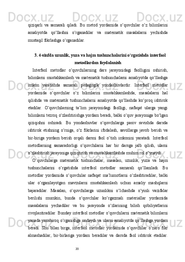 20qiziqarli   va   samarali   qiladi.   Bu   metod   yordamida   o‘quvchilar   o‘z   bilimlarini
amaliyotda   qo‘llashni   o‘rganadilar   va   matematik   masalalarni   yechishda
mustaqil fikrlashga o‘rganadilar.
3 . 4-sinfda uzunlik, yuza va hajm tushunchalarini o‘rgatishda interfaol
metodlardan foydalanish
Interfaol   metodlar   o‘quvchilarning   dars   jarayonidagi   faolligini   oshirish,
bilimlarni   mustahkamlash   va   matematik   tushunchalarni   amaliyotda   qo‘llashga
imkon   yaratishda   samarali   pedagogik   yondashuvlardir.   Interfaol   metodlar
yordamida   o‘quvchilar   o‘z   bilimlarini   mustahkamlashda,   masalalarni   hal
qilishda   va   matematik   tushunchalarni   amaliyotda   qo‘llashda   ko‘proq   ishtirok
etadilar.   O‘quvchilarning   ta’lim   jarayonidagi   faolligi,   nafaqat   ularga   yangi
bilimlarni tezroq o‘zlashtirishga yordam beradi, balki o‘quv jarayoniga bo‘lgan
qiziqishni   oshiradi.   Bu   yondashuvlar   o‘quvchilarga   pasiv   ravishda   darsda
ishtirok   etishning   o‘rniga,   o‘z   fikrlarini   ifodalash,   savollarga   javob   berish   va
bir-biriga   yordam   berish   orqali   darsni   faol   o‘tish   imkonini   yaratadi.   Interfaol
metodlarning   samaradorligi   o‘quvchilarni   har   bir   darsga   jalb   qilish,   ularni
o‘zlashtirish jarayoniga qiziqtirish va mustahkamlashda muhim rol o‘ynaydi.
O‘quvchilarga   matematik   tushunchalar,   masalan,   uzunlik,   yuza   va   hajm
tushunchalarini   o‘rgatishda   interfaol   metodlar   samarali   qo‘llaniladi.   Bu
metodlar   yordamida   o‘quvchilar   nafaqat   ma’lumotlarni   o‘zlashtiradilar,   balki
ular   o‘rganilayotgan   mavzularni   mustahkamlash   uchun   amaliy   mashqlarni
bajaradilar.   Masalan,   o‘quvchilarga   uzunlikni   o‘lchashda   o‘yinli   vazifalar
berilishi   mumkin,   bunda   o‘quvchilar   ko‘rgazmali   materiallar   yordamida
masalalarni   yechadilar   va   bu   jarayonda   o‘zlarining   bilish   qobiliyatlarini
rivojlantiradilar. Bunday interfaol metodlar o‘quvchilarni matematik bilimlarni
yanada yaxshiroq o‘rganishga undaydi va ularni amaliyotda qo‘llashga yordam
beradi.   Shu   bilan   birga,   interfaol   metodlar   yordamida   o‘quvchilar   o‘zaro   fikr
almashadilar,   bir-birlariga   yordam   beradilar   va   darsda   faol   ishtirok   etadilar. 