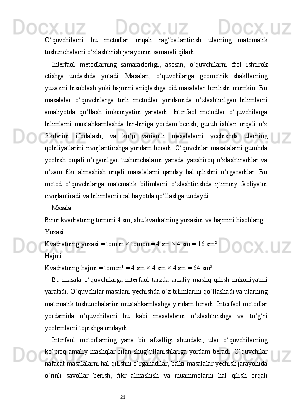 21O‘quvchilarni   bu   metodlar   orqali   rag‘batlantirish   ularning   matematik
tushunchalarni o‘zlashtirish jarayonini samarali qiladi.
Interfaol   metodlarning   samaradorligi,   asosan,   o‘quvchilarni   faol   ishtirok
etishga   undashda   yotadi.   Masalan,   o‘quvchilarga   geometrik   shakllarning
yuzasini hisoblash yoki hajmini aniqlashga oid masalalar berilishi mumkin. Bu
masalalar   o‘quvchilarga   turli   metodlar   yordamida   o‘zlashtirilgan   bilimlarni
amaliyotda   qo‘llash   imkoniyatini   yaratadi.   Interfaol   metodlar   o‘quvchilarga
bilimlarni   mustahkamlashda   bir-biriga   yordam   berish,   guruh   ishlari   orqali   o‘z
fikrlarini   ifodalash,   va   ko‘p   variantli   masalalarni   yechishda   ularning
qobiliyatlarini rivojlantirishga yordam beradi. O‘quvchilar masalalarni guruhda
yechish  orqali  o‘rganilgan  tushunchalarni   yanada  yaxshiroq o‘zlashtiradilar  va
o‘zaro   fikr   almashish   orqali   masalalarni   qanday   hal   qilishni   o‘rganadilar.   Bu
metod   o‘quvchilarga   matematik   bilimlarni   o‘zlashtirishda   ijtimoiy   faoliyatni
rivojlantiradi va bilimlarni real hayotda qo‘llashga undaydi.
Masala:
Biror kvadratning tomoni 4 sm, shu kvadratning yuzasini va hajmini hisoblang.
Yuzasi:
Kvadratning yuzasi = tomon × tomon = 4 sm × 4 sm = 16 sm².
Hajmi:
Kvadratning hajmi = tomon³ = 4 sm × 4 sm × 4 sm = 64 sm³.
Bu   masala   o‘quvchilarga   interfaol   tarzda   amaliy   mashq   qilish   imkoniyatini
yaratadi. O‘quvchilar masalani yechishda o‘z bilimlarini qo‘llashadi va ularning
matematik tushunchalarini mustahkamlashga yordam beradi. Interfaol metodlar
yordamida   o‘quvchilarni   bu   kabi   masalalarni   o‘zlashtirishga   va   to‘g‘ri
yechimlarni topishga undaydi.
Interfaol   metodlarning   yana   bir   afzalligi   shundaki,   ular   o‘quvchilarning
ko‘proq amaliy mashqlar bilan shug‘ullanishlariga yordam beradi. O‘quvchilar
nafaqat masalalarni hal qilishni o‘rganadilar, balki masalalar yechish jarayonida
o‘rinli   savollar   berish,   fikr   almashish   va   muammolarni   hal   qilish   orqali 