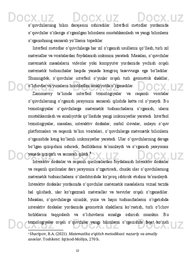 22o‘quvchilarning   bilim   darajasini   oshiradilar.   Interfaol   metodlar   yordamida
o‘quvchilar o‘zlariga o‘rganilgan bilimlarni mustahkamlash va yangi bilimlarni
o‘rganishning samarali yo‘llarini topadilar.
Interfaol metodlar o‘quvchilarga har xil o‘rganish usullarini qo‘llash, turli xil
materiallar va vositalardan foydalanish imkonini yaratadi. Masalan, o‘quvchilar
matematik   masalalarni   videolar   yoki   kompyuter   yordamida   yechish   orqali
matematik   tushunchalar   haqida   yanada   kengroq   tasavvurga   ega   bo‘ladilar.
Shuningdek,   o‘quvchilar   interfaol   o‘yinlar   orqali   turli   geometrik   shakllar,
o‘lchovlar va yuzalarni hisoblashni amaliyotda o‘rganadilar.
Zamonaviy   ta’limda   interfaol   texnologiyalar   va   raqamli   vositalar
o‘quvchilarning   o‘rganish   jarayonini   samarali   qilishda   katta   rol   o‘ynaydi.   Bu
texnologiyalar   o‘quvchilarga   matematik   tushunchalarni   o‘rganish,   ularni
mustahkamlash va amaliyotda qo‘llashda yangi imkoniyatlar yaratadi. Interfaol
texnologiyalar,   masalan,   interaktiv   doskalar,   mobil   ilovalar,   onlayn   o‘quv
platformalari   va   raqamli   ta’lim   vositalari,   o‘quvchilarga   matematik   bilimlarni
o‘rganishda   keng   ko‘lamli   imkoniyatlar   yaratadi.   Ular   o‘quvchilarning   darsga
bo‘lgan   qiziqishini   oshiradi,   faolliklarini   ta’minlaydi   va   o‘rganish   jarayonini
yanada qiziqarli va samarali qiladi. 8
Interaktiv doskalar va raqamli qurilmalardan foydalanish Interaktiv doskalar
va raqamli qurilmalar dars jarayonini o‘zgartiradi, chunki ular o‘quvchilarning
matematik tushunchalarni  o‘zlashtirishda  ko‘proq  ishtirok etishini   ta’minlaydi.
Interaktiv doskalar yordamida o‘quvchilar matematik masalalarni vizual tarzda
hal   qilishadi,   ular   ko‘rgazmali   materiallar   va   tasvirlar   orqali   o‘rganadilar.
Masalan,   o‘quvchilarga   uzunlik,   yuza   va   hajm   tushunchalarini   o‘rgatishda
interaktiv   doskalar   yordamida   geometrik   shakllarni   ko‘rsatish,   turli   o‘lchov
birliklarini   taqqoslash   va   o‘lchovlarni   amalga   oshirish   mumkin.   Bu
texnologiyalar   orqali   o‘quvchilar   yangi   bilimlarni   o‘rganishda   faqat   ko‘rish
8
  Sharipov, B.A. (2021).  Matematika o‘qitish metodikasi: nazariy va amaliy 
asoslar.  Toshkent: Iqtisod-Moliya, 270 b. 