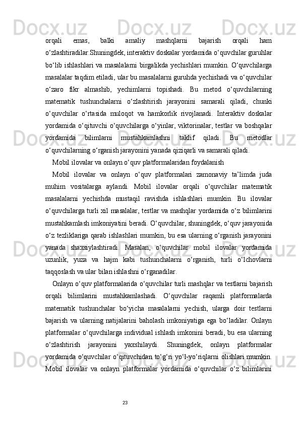 23orqali   emas,   balki   amaliy   mashqlarni   bajarish   orqali   ham
o‘zlashtiradilar.Shuningdek, interaktiv doskalar yordamida o‘quvchilar guruhlar
bo‘lib ishlashlari va masalalarni birgalikda yechishlari mumkin. O‘quvchilarga
masalalar taqdim etiladi, ular bu masalalarni guruhda yechishadi va o‘quvchilar
o‘zaro   fikr   almashib,   yechimlarni   topishadi.   Bu   metod   o‘quvchilarning
matematik   tushunchalarni   o‘zlashtirish   jarayonini   samarali   qiladi,   chunki
o‘quvchilar   o‘rtasida   muloqot   va   hamkorlik   rivojlanadi.   Interaktiv   doskalar
yordamida   o‘qituvchi   o‘quvchilarga   o‘yinlar,   viktorinalar,   testlar   va   boshqalar
yordamida   bilimlarni   mustahkamlashni   taklif   qiladi.   Bu   metodlar
o‘quvchilarning o‘rganish jarayonini yanada qiziqarli va samarali qiladi.
Mobil ilovalar va onlayn o‘quv platformalaridan foydalanish
Mobil   ilovalar   va   onlayn   o‘quv   platformalari   zamonaviy   ta’limda   juda
muhim   vositalarga   aylandi.   Mobil   ilovalar   orqali   o‘quvchilar   matematik
masalalarni   yechishda   mustaqil   ravishda   ishlashlari   mumkin.   Bu   ilovalar
o‘quvchilarga turli xil masalalar, testlar va mashqlar yordamida o‘z bilimlarini
mustahkamlash imkoniyatini beradi. O‘quvchilar, shuningdek, o‘quv jarayonida
o‘z tezliklariga qarab ishlashlari mumkin, bu esa ularning o‘rganish jarayonini
yanada   shaxsiylashtiradi.   Masalan,   o‘quvchilar   mobil   ilovalar   yordamida
uzunlik,   yuza   va   hajm   kabi   tushunchalarni   o‘rganish,   turli   o‘lchovlarni
taqqoslash va ular bilan ishlashni o‘rganadilar.
Onlayn o‘quv platformalarida o‘quvchilar turli mashqlar va testlarni bajarish
orqali   bilimlarini   mustahkamlashadi.   O‘quvchilar   raqamli   platformalarda
matematik   tushunchalar   bo‘yicha   masalalarni   yechish,   ularga   doir   testlarni
bajarish   va   ularning   natijalarini   baholash   imkoniyatiga   ega   bo‘ladilar.   Onlayn
platformalar  o‘quvchilarga individual   ishlash  imkonini  beradi,  bu esa  ularning
o‘zlashtirish   jarayonini   yaxshilaydi.   Shuningdek,   onlayn   platformalar
yordamida o‘quvchilar o‘qituvchidan to‘g‘ri  yo‘l-yo‘riqlarni olishlari mumkin.
Mobil   ilovalar   va   onlayn   platformalar   yordamida   o‘quvchilar   o‘z   bilimlarini 