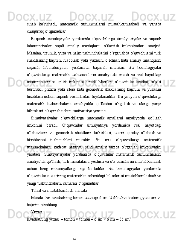 24sinab   ko‘rishadi,   matematik   tushunchalarni   mustahkamlashadi   va   yanada
chuqurroq o‘rganadilar.
Raqamli texnologiyalar yordamida o‘quvchilarga simulyatsiyalar  va raqamli
laboratoriyalar   orqali   amaliy   mashqlarni   o‘tkazish   imkoniyatlari   mavjud.
Masalan, uzunlik, yuza va hajm tushunchalarini o‘rganishda o‘quvchilarni turli
shakllarning   hajmini   hisoblash   yoki   yuzasini   o‘lchash   kabi   amaliy   mashqlarni
raqamli   laboratoriyalar   yordamida   bajarish   mumkin.   Bu   texnologiyalar
o‘quvchilarga   matematik   tushunchalarni   amaliyotda   sinash   va   real   hayotdagi
muammolarni hal qilish imkonini beradi. Masalan, o‘quvchilar kvadrat, to‘g‘ri
burchakli   prizma   yoki   sfera   kabi   geometrik   shakllarning   hajmini   va   yuzasini
hisoblash uchun raqamli vositalardan foydalanadilar. Bu jarayon o‘quvchilarga
matematik   tushunchalarni   amaliyotda   qo‘llashni   o‘rgatadi   va   ularga   yangi
bilimlarni o‘rganish uchun motivatsiya yaratadi.
Simulyatsiyalar   o‘quvchilarga   matematik   amallarni   amaliyotda   qo‘llash
imkonini   beradi.   O‘quvchilar   simulyatsiya   yordamida   real   hayotdagi
o‘lchovlarni   va   geometrik   shakllarni   ko‘rishlari,   ularni   qanday   o‘lchash   va
hisoblashni   tushunishlari   mumkin.   Bu   usul   o‘quvchilarga   matematik
tushunchalarni   nafaqat   nazariy,   balki   amaliy   tarzda   o‘rganish   imkoniyatini
yaratadi.   Simulyatsiyalar   yordamida   o‘quvchilar   matematik   tushunchalarni
amaliyotda qo‘llash, turli masalalarni yechish va o‘z bilimlarini mustahkamlash
uchun   keng   imkoniyatlarga   ega   bo‘ladilar.   Bu   texnologiyalar   yordamida
o‘quvchilar o‘zlarining matematika sohasidagi bilimlarini mustahkamlashadi va
yangi tushunchalarni samarali o‘rganadilar.
Tahlil va mustahkamlash: masala
Masala: Bir kvadratning tomon uzunligi 6 sm. Ushbu kvadratning yuzasini va
hajmini hisoblang.
Yuzasi:
Kvadratning yuzasi = tomon × tomon = 6 sm × 6 sm = 36 sm². 