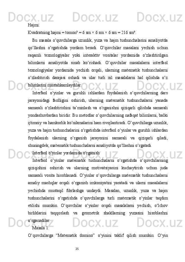 25Hajmi:
Kvadratning hajmi = tomon³ = 6 sm × 6 sm × 6 sm = 216 sm³.
Bu   masala   o‘quvchilarga   uzunlik,   yuza   va   hajm   tushunchalarini   amaliyotda
qo‘llashni   o‘rgatishda   yordam   beradi.   O‘quvchilar   masalani   yechish   uchun
raqamli   texnologiyalar   yoki   interaktiv   vositalar   yordamida   o‘zlashtirilgan
bilimlarni   amaliyotda   sinab   ko‘rishadi.   O‘quvchilar   masalalarni   interfaol
texnologiyalar   yordamida   yechish   orqali,   ularning   matematik   tushunchalarni
o‘zlashtirish   darajasi   oshadi   va   ular   turli   xil   masalalarni   hal   qilishda   o‘z
bilimlarini mustahkamlaydilar.
Interfaol   o‘yinlar   va   guruhli   ishlardan   foydalanish   o‘quvchilarning   dars
jarayonidagi   faolligini   oshirish,   ularning   matematik   tushunchalarni   yanada
samarali   o‘zlashtirishini   ta’minlash   va   o‘rganishni   qiziqarli   qilishda   samarali
yondashuvlardan biridir. Bu metodlar o‘quvchilarning nafaqat bilimlarni, balki
ijtimoiy va hamkorlik ko‘nikmalarini ham rivojlantiradi. O‘quvchilarga uzunlik,
yuza va hajm tushunchalarini o‘rgatishda interfaol o‘yinlar va guruhli ishlardan
foydalanish   ularning   o‘rganish   jarayonini   samarali   va   qiziqarli   qiladi,
shuningdek, matematik tushunchalarni amaliyotda qo‘llashni o‘rgatadi.
Interfaol o‘yinlar yordamida o‘rganish
Interfaol   o‘yinlar   matematik   tushunchalarni   o‘rgatishda   o‘quvchilarning
qiziqishini   oshirish   va   ularning   motivatsiyasini   kuchaytirish   uchun   juda
samarali   vosita   hisoblanadi.   O‘yinlar   o‘quvchilarga   matematik   tushunchalarni
amaliy   mashqlar   orqali   o‘rganish   imkoniyatini   yaratadi   va   ularni   masalalarni
yechishda   mustaqil   fikrlashga   undaydi.   Masalan,   uzunlik,   yuza   va   hajm
tushunchalarini   o‘rgatishda   o‘quvchilarga   turli   matematik   o‘yinlar   taqdim
etilishi   mumkin.   O‘quvchilar   o‘yinlar   orqali   masalalarni   yechish,   o‘lchov
birliklarini   taqqoslash   va   geometrik   shakllarning   yuzasini   hisoblashni
o‘rganadilar.
Masala 1:
O‘quvchilarga   “Matematik   domino”   o‘yinini   taklif   qilish   mumkin.   O‘yin 