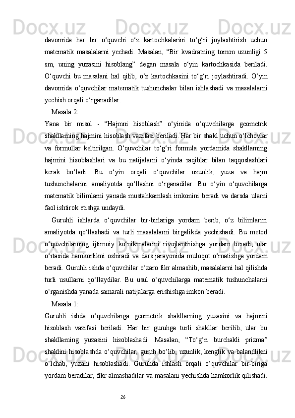 26davomida   har   bir   o‘quvchi   o‘z   kartochkalarini   to‘g‘ri   joylashtirish   uchun
matematik   masalalarni   yechadi.   Masalan,   “Bir   kvadratning   tomon   uzunligi   5
sm,   uning   yuzasini   hisoblang”   degan   masala   o‘yin   kartochkasida   beriladi.
O‘quvchi   bu   masalani   hal   qilib,   o‘z   kartochkasini   to‘g‘ri   joylashtiradi.   O‘yin
davomida   o‘quvchilar   matematik   tushunchalar   bilan   ishlashadi   va   masalalarni
yechish orqali o‘rganadilar.
Masala 2:
Yana   bir   misol   -   “Hajmni   hisoblash”   o‘yinida   o‘quvchilarga   geometrik
shakllarning hajmini hisoblash vazifasi beriladi. Har bir shakl uchun o‘lchovlar
va   formullar   keltirilgan.   O‘quvchilar   to‘g‘ri   formula   yordamida   shakllarning
hajmini   hisoblashlari   va   bu   natijalarni   o‘yinda   raqiblar   bilan   taqqoslashlari
kerak   bo‘ladi.   Bu   o‘yin   orqali   o‘quvchilar   uzunlik,   yuza   va   hajm
tushunchalarini   amaliyotda   qo‘llashni   o‘rganadilar.   Bu   o‘yin   o‘quvchilarga
matematik   bilimlarni   yanada   mustahkamlash   imkonini   beradi   va   darsda   ularni
faol ishtirok etishga undaydi.
Guruhli   ishlarda   o‘quvchilar   bir-birlariga   yordam   berib,   o‘z   bilimlarini
amaliyotda   qo‘llashadi   va   turli   masalalarni   birgalikda   yechishadi.   Bu   metod
o‘quvchilarning   ijtimoiy   ko‘nikmalarini   rivojlantirishga   yordam   beradi,   ular
o‘rtasida  hamkorlikni  oshiradi  va dars  jarayonida muloqot  o‘rnatishga  yordam
beradi. Guruhli ishda o‘quvchilar o‘zaro fikr almashib, masalalarni hal qilishda
turli   usullarni   qo‘llaydilar.   Bu   usul   o‘quvchilarga   matematik   tushunchalarni
o‘rganishda yanada samarali natijalarga erishishga imkon beradi.
Masala 1:
Guruhli   ishda   o‘quvchilarga   geometrik   shakllarning   yuzasini   va   hajmini
hisoblash   vazifasi   beriladi.   Har   bir   guruhga   turli   shakllar   berilib,   ular   bu
shakllarning   yuzasini   hisoblashadi.   Masalan,   “To‘g‘ri   burchakli   prizma”
shaklini hisoblashda o‘quvchilar, guruh bo‘lib, uzunlik, kenglik va balandlikni
o‘lchab,   yuzani   hisoblashadi.   Guruhda   ishlash   orqali   o‘quvchilar   bir-biriga
yordam beradilar, fikr almashadilar va masalani yechishda hamkorlik qilishadi. 